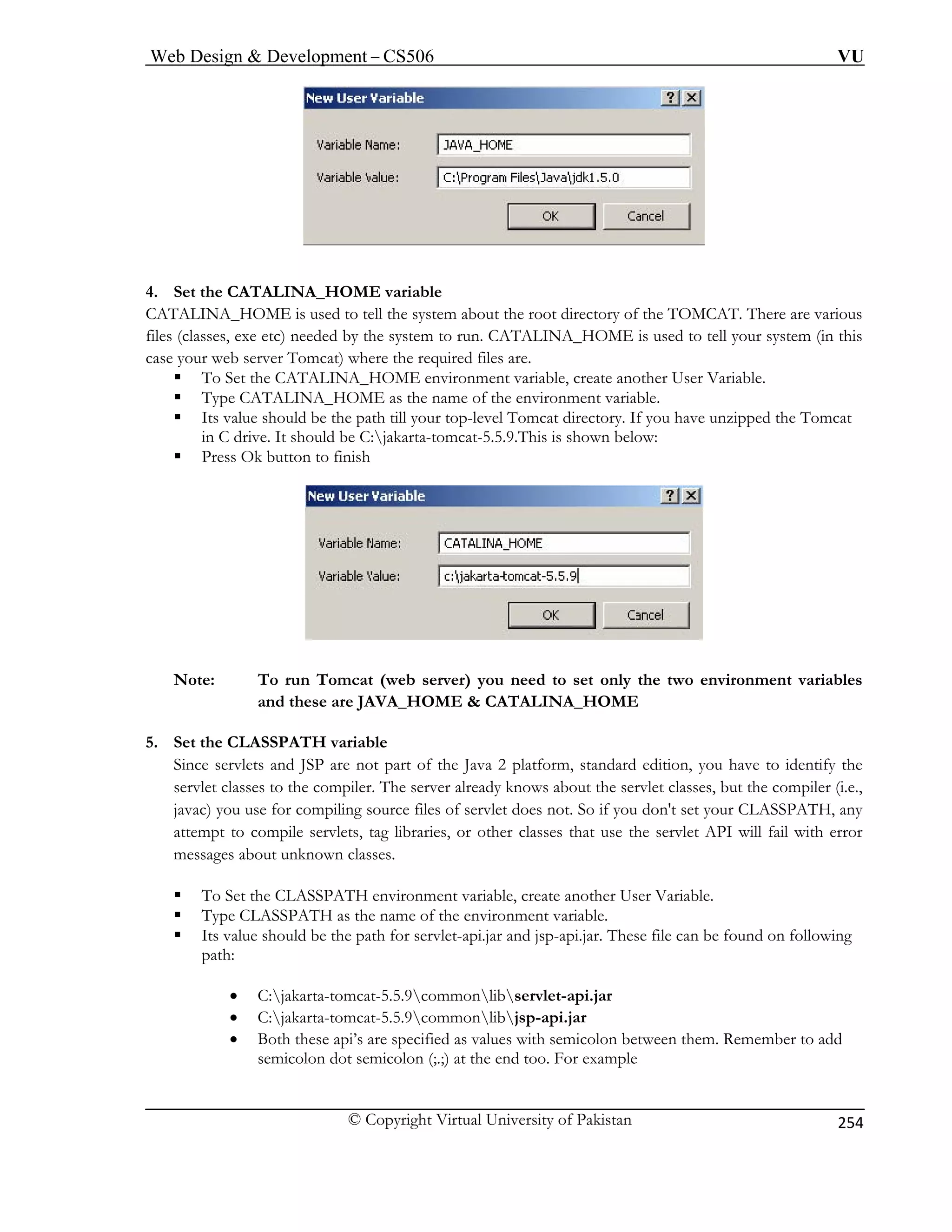 Web Design  Development – CS506 VU 
© Copyright Virtual University of Pakistan 
254 
4. Set the CATALINA_HOME variable 
CATALINA_HOME is used to tell the system about the root directory of the TOMCAT. There are various 
files (classes, exe etc) needed by the system to run. CATALINA_HOME is used to tell your system (in this 
case your web server Tomcat) where the required files are. 
ƒ To Set the CATALINA_HOME environment variable, create another User Variable. 
ƒ Type CATALINA_HOME as the name of the environment variable. 
ƒ Its value should be the path till your top-level Tomcat directory. If you have unzipped the Tomcat 
in C drive. It should be C:jakarta-tomcat-5.5.9.This is shown below: 
ƒ Press Ok button to finish Note: To run Tomcat (web server) you need to set only the two environment variables 
NA_HOME 
f the Java 2 platform, standard edition, you have to identify the 
servlet classes to the compiler. The server already knows about the servlet classes, but the compiler (i.e., 
r compiling source files of servlet does not. So if you don't set your CLASSPATH, any 
ƒ To Set the CLASSPATH environment variable, create another User Variable. 
ƒ Type CLASSPATH as the name of the environment variable. 
ƒ Its value should be the path for servlet-api.jar and jsp-api.jar. These file can be found on following 
path: 
commonlibjsp-api.jar 
• Both these api’s are specified as values with semicolon between them. Remember to add 
semicolon dot semicolon (;.;) at the end too. For example 
and these are JAVA_HOME  CATALI 
5. Set the CLASSPATH variable 
Since servlets and JSP are not part o 
javac) you use fo 
attempt to compile servlets, tag libraries, or other classes t 
hat use the servlet API will fail with error messages about unknown classes. 
• C:jakarta-tomcat-5.5.9commonlibservlet-api.jar • C:jakarta-tomcat-5.5.9  