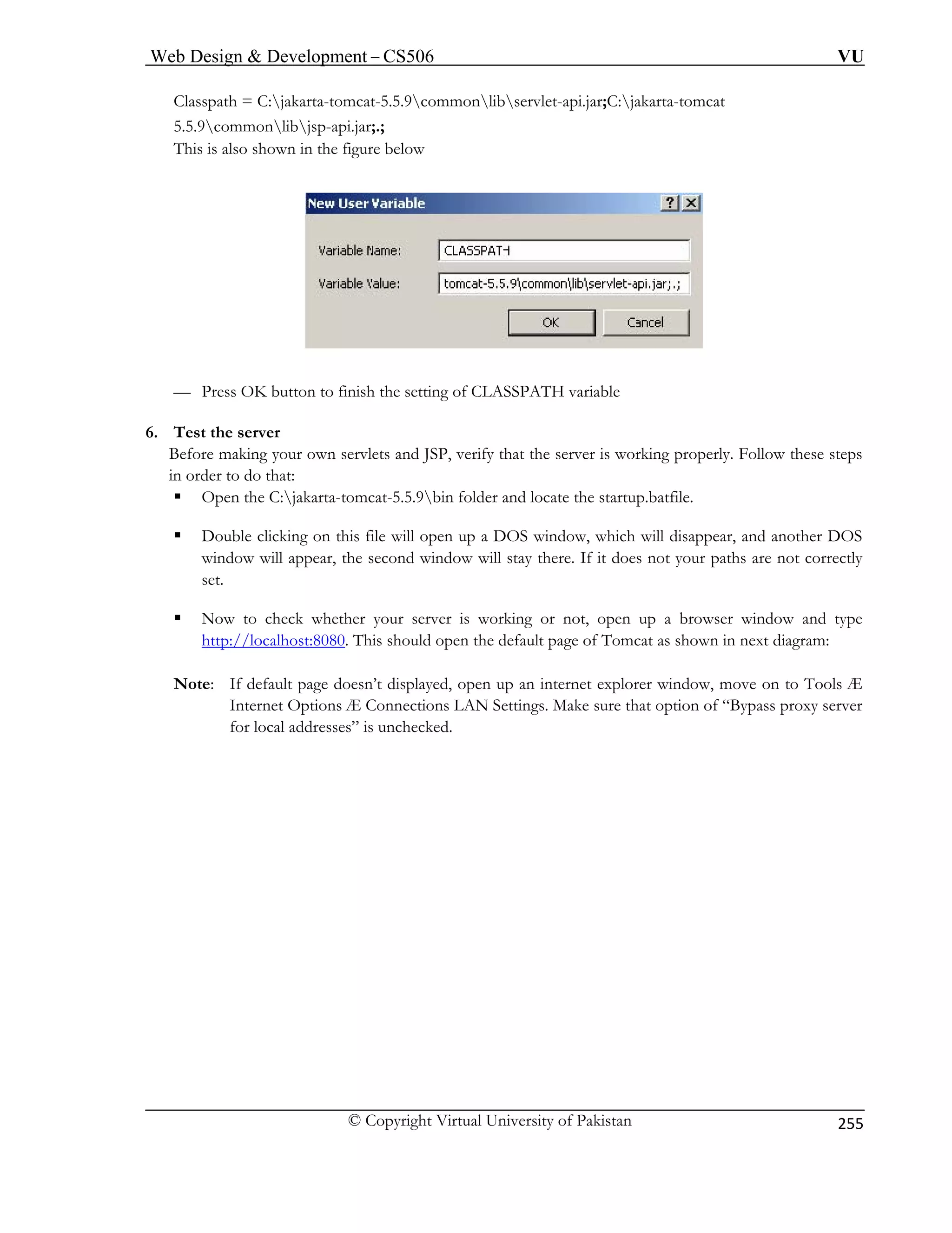 Web Design  Development – CS506 VU 
© Copyright Virtual University of Pakistan 
255 
Classpath = C:jakarta-tomcat-5.5.9commonlibservlet-api.jar;C:jakarta-tomcat 
5.5.9commonlibjsp-api.jar;.; 
This is also shown in the figure below 
— Press OK button to finish the setting of CLASSPATH variable 
6. Test the server 
Before making your own servlets and JSP, verify that the server is working properly. Follow these steps 
in order to do that: 
ƒ Open the C:jakarta-tomcat-5.5.9bin folder and locate the startup.batfile. 
ƒ Double clicking on this file will open up a DOS window, which will disappear, and another DOS 
window will appear, the second window will stay there. If it does not your paths are not correctly 
set. 
ƒ Now to check whether your server is working or not, open up a browser window and type 
http://localhost:8080. This should open the default page of Tomcat as shown in next diagram: 
Note: If default page doesn’t displayed, open up an internet explorer window, move on to Tools Æ 
Internet Options Æ Connections LAN Settings. Make sure that option of “Bypass proxy server 
for local addresses” is unchecked. 
 