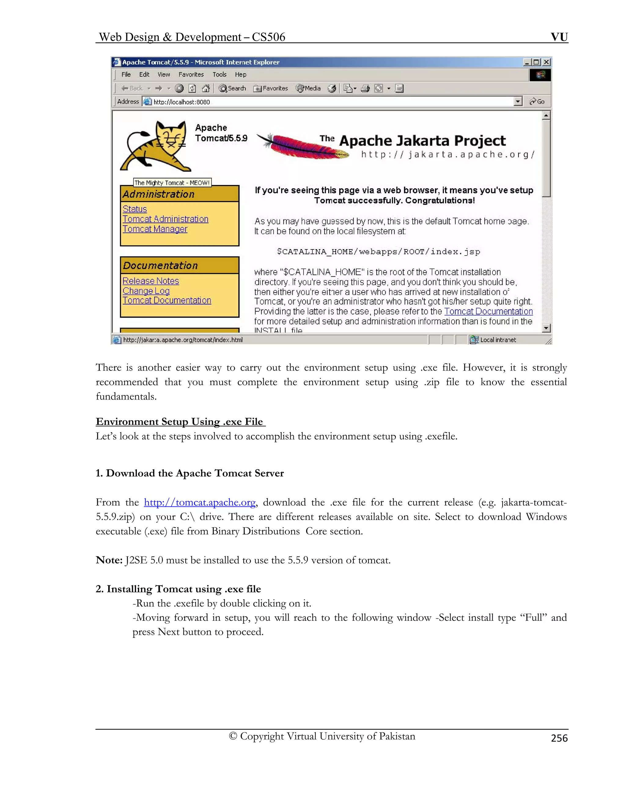 Web Design  Development – CS506 VU 
© Copyright Virtual University of Pakistan 
256 
There is another easier way to carry out the environment setup using .exe file. However, it is strongly 
recommended that you must complete the environment setup using .zip file to know the essential 
fundamentals. 
t Setup Using .exe File 
Environmen 
Let’s look at the steps involved to accomplish the environment setup using .exefile. 
Download the Apache Tomcat Server 
Fro 
1. 
m the http://tomcat.apache.org, download the .exe file for the current release (e.g. jakarta-tomcat- ) on your C: drive. There are differen 5.5.9.zip t releases available on site. Select to download Windows 
executable (.exe) file from Binary Distributions Core section. 
Note: J 5.9 version of tomcat. 
2. I 
uble clicking on it. 
-Moving forward in setup, you will reach to the following window -Select install type “Full” and 
press Next button to proceed. 
2SE 5.0 must be installed to use the 5. 
nstalling Tomcat using .exe file -Run the .exefile by do  