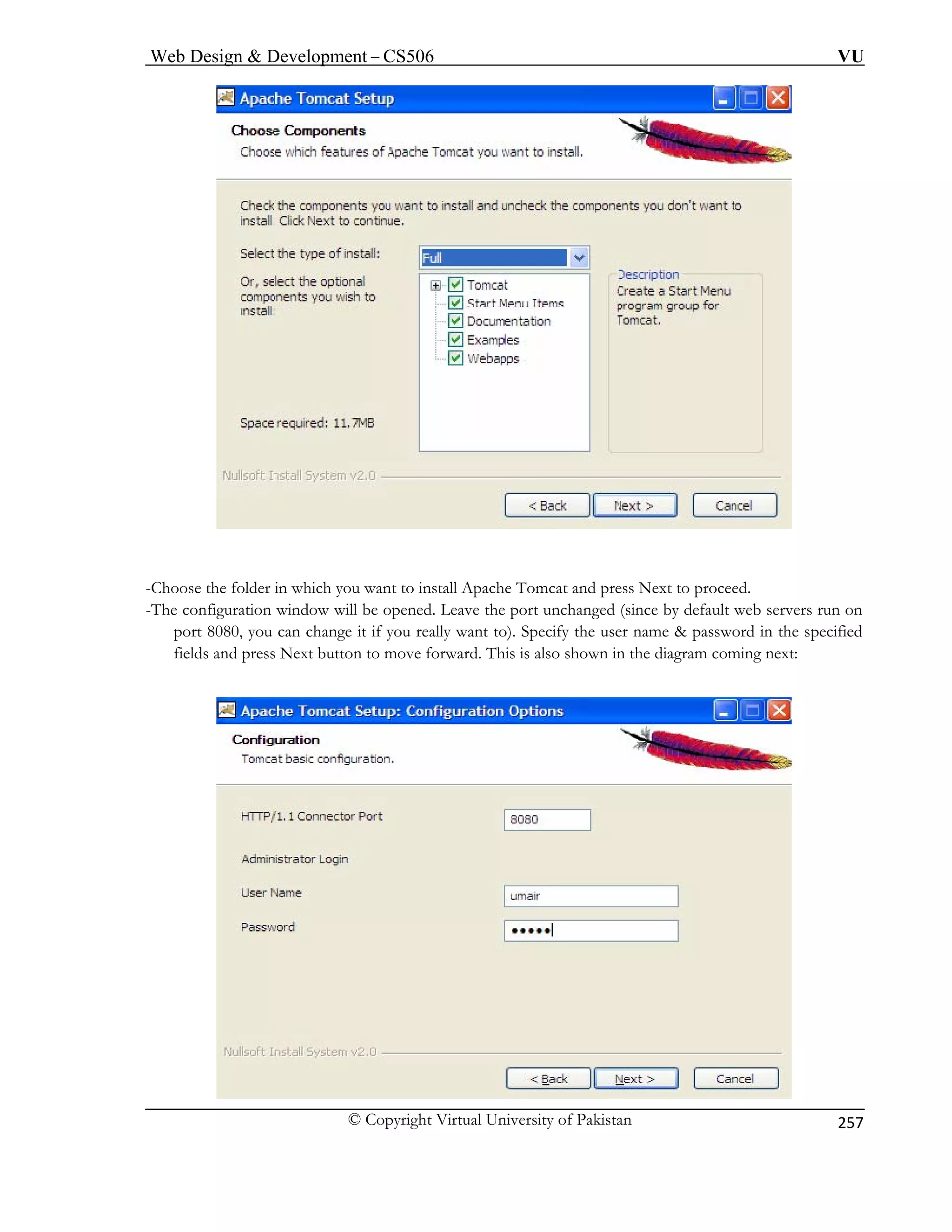 Web Design  Development – CS506 VU 
© Copyright Virtual University of Pakistan 
257 
-Choose the folder in which you want to install Apache Tomcat and press Next to proceed. 
The configuration window will be opened. Leave the port unchanged (since by default web servers run on 
port 8080, you can change it if you really want to). Specify the user name  password in the specified 
coming next: 
- 
fields and press Next button to move forward. This is also shown in the diagram  