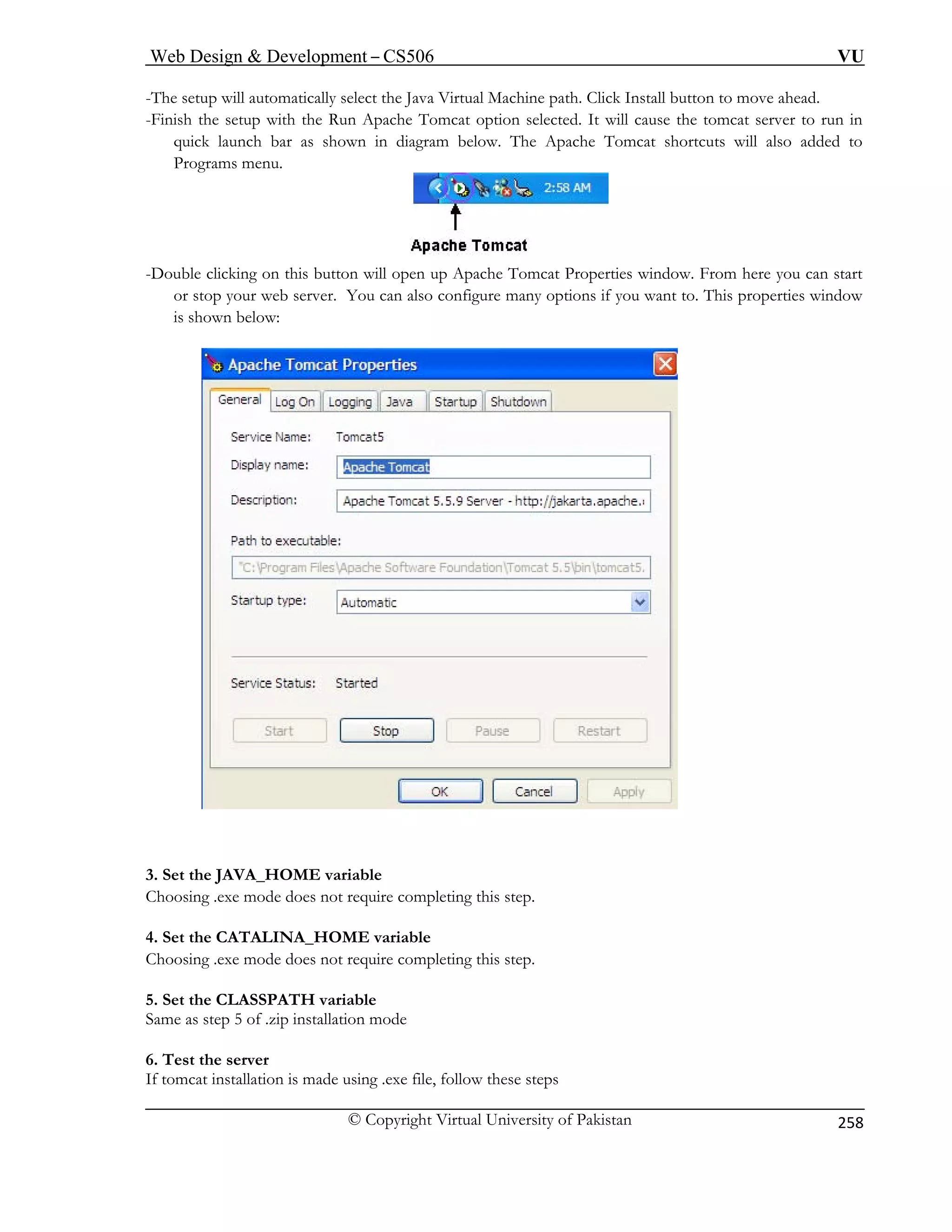 Web Design  Development – CS506 VU 
© Copyright Virtual University of Pakistan 
258 
-The setup will automatically select the Java Virtual Machine path. Click Install button to move ahead. 
-Fin Run Apache Tomcat option selected. It will cause the tomcat server to run in 
quick launch bar as shown in diagram below. The Apache Tomcat shortcuts will also added to 
ish the setup with the 
Programs menu. -Double clicking on this button will open up Apache Tomcat Properties window. From here you can start 
s configure many options if you want to. This properties window 
below: 
or top your web server. You can also is shown 
3C 
. Se E variable 
5. Set the CLASSPATH variable 
Same as step 5 of .zip installation mode 
6. Test the server 
If tomcat installation is made using .exe file, follow these steps 
t the JAVA_HOM 
hoosing .exe mode does not require completing this step. 4. Set the CATALINA_HOME variable Choosing .exe mode does not require completing this step.  