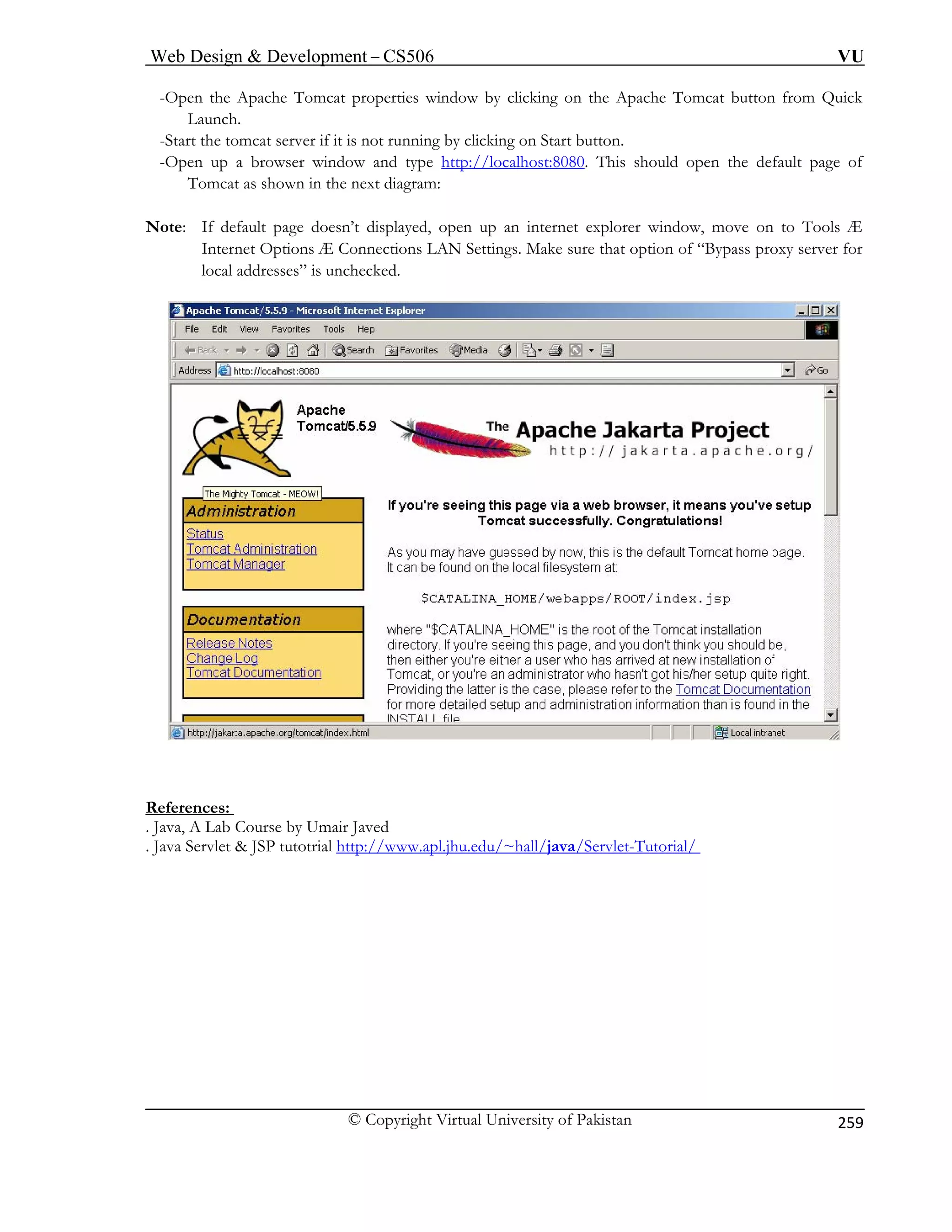 Web Design  Development – CS506 VU 
© Copyright Virtual University of Pakistan 
259 
-Open the Apache Tomcat properties window by clicking on the Apache Tomcat button from Quick 
Launch. 
-Start the tomcat server if it is not running by clicking on Start button. 
/localhost:8080 
-Open up a browser window and type http:/ . This should open the default page of 
Note: If default page doesn’t displayed, open up an internet explorer window, move on to Tools Æ 
Internet Options Æ Connections LAN Settings. Make sure that option of “Bypass proxy server for 
local addresses” is unchecked. 
Tomcat as shown in the next diagram: 
References: 
. Java, A Lab Course by Umair Javed 
. Jav e 
a Srvlet  JSP tutotrial http://www.apl.jhu.edu/~hall/java/Servlet-Tutorial/  