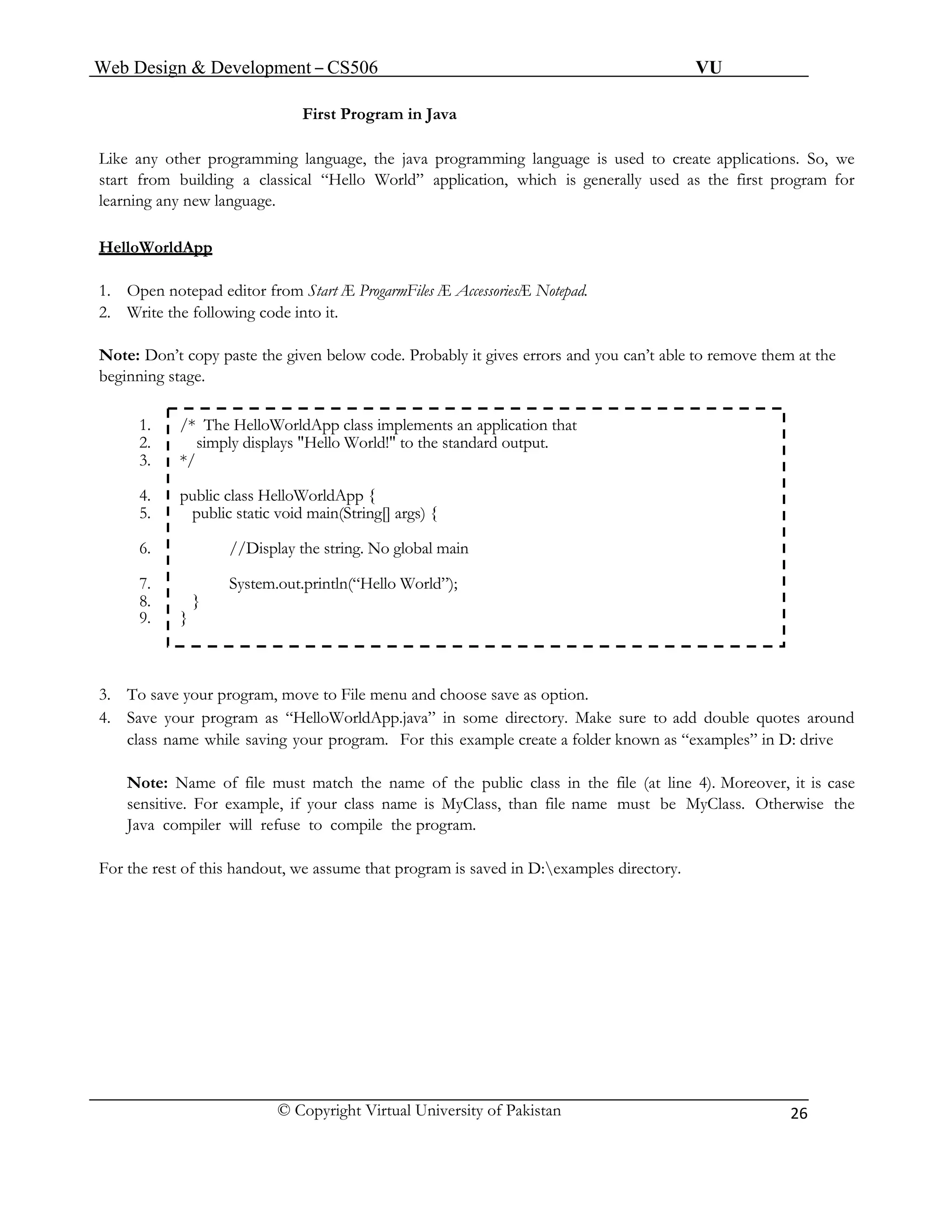 Web Design & Development – CS506 VU 
© Copyright Virtual University of Pakistan 
26 
First Program in Java 
Like any other programming language, the java programming language is used to create applications. So, we start from building a classical “Hello World” application, which is generally used as the first program for learning any new language. 
HelloWorldApp 
1. Open notepad editor from Start Æ ProgarmFiles Æ AccessoriesÆ Notepad. 
2. Write the following code into it. 
Note: Don’t copy paste the given below code. Probably it gives errors and you can’t able to remove them at the beginning stage. 
1. /* The HelloWorldApp class implements an application that 
2. simply displays "Hello World!" to the standard output. 
3. */ 
4. public class HelloWorldApp { 
5. public static void main(String[] args) { 
6. //Display the string. No global main 
7. System.out.println(“Hello World”); 
8. } 
9. } 
3. To save your program, move to File menu and choose save as option. 
4. Save your program as “HelloWorldApp.java” in some directory. Make sure to add double quotes around class name while saving your program. For this example create a folder known as “examples” in D: drive 
Note: Name of file must match the name of the public class in the file (at line 4). Moreover, it is case sensitive. For example, if your class name is MyClass, than file name must be MyClass. Otherwise the Java compiler will refuse to compile the program. 
For the rest of this handout, we assume that program is saved in D:examples directory. 
 