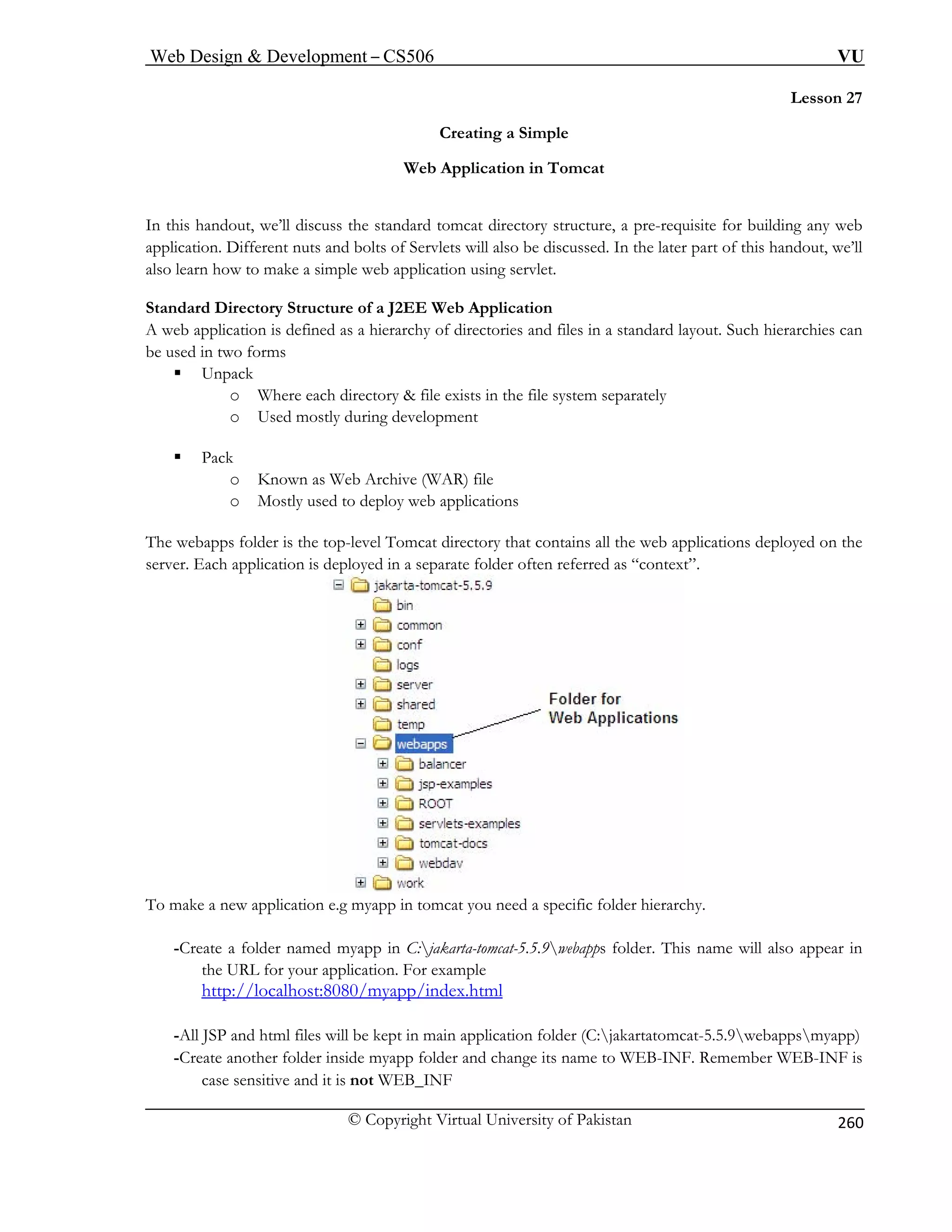 Web Design  Development – CS506 VU 
© Copyright Virtual University of Pakistan 
260 
Lesson 27 
Creating a Simple 
Web Application in Tomcat 
iscuss the standard tomcat directory structure, a pre-requisite for building any web 
d bolts of Servlets will also be discussed. In the later part of this handout, we’ll 
pplication using servlet. 
ion 
web a 
be used 
ƒ Unp 
g development 
ƒ Pac 
o Known as Web Archive (WAR) file 
The web s folder is the t n the 
server. Each app 
In this handout, we’ll dapplication. Different nuts ana 
lso learn how to make a simple web a Standard Directory Structure of a J2EE Web ApplicatA 
pplication is defined as a hierarchy of directories and files in a standard layout. Such hierarchies can in two forms 
ack o Where each directory  file exists in the file system separately o Used mostly durin 
k 
o Mostly used to deploy web applications 
app 
op-level Tomcat directory that contains all the web applications deployed olication is deployed in a separate folder often referred as “context”. 
To make a new application e.g myapp in tomcat you need a specific folder hierarchy. 
-Create a folder named myapp in C:jakarta-tomcat-5.5.9webapps folder. This name will also appear in 
/localhost:8080/myapp/index.html 
the URL for your application. For example 
http:/ 
-All JSP and n folder (C:jakartatomcat-5.5.9webappsmyapp) 
-Create another folder inside myapp folder and change its name to WEB-INF. Remember WEB-INF is 
case sensitive 
html files will be kept in main applicatio 
and it is not WEB_INF  