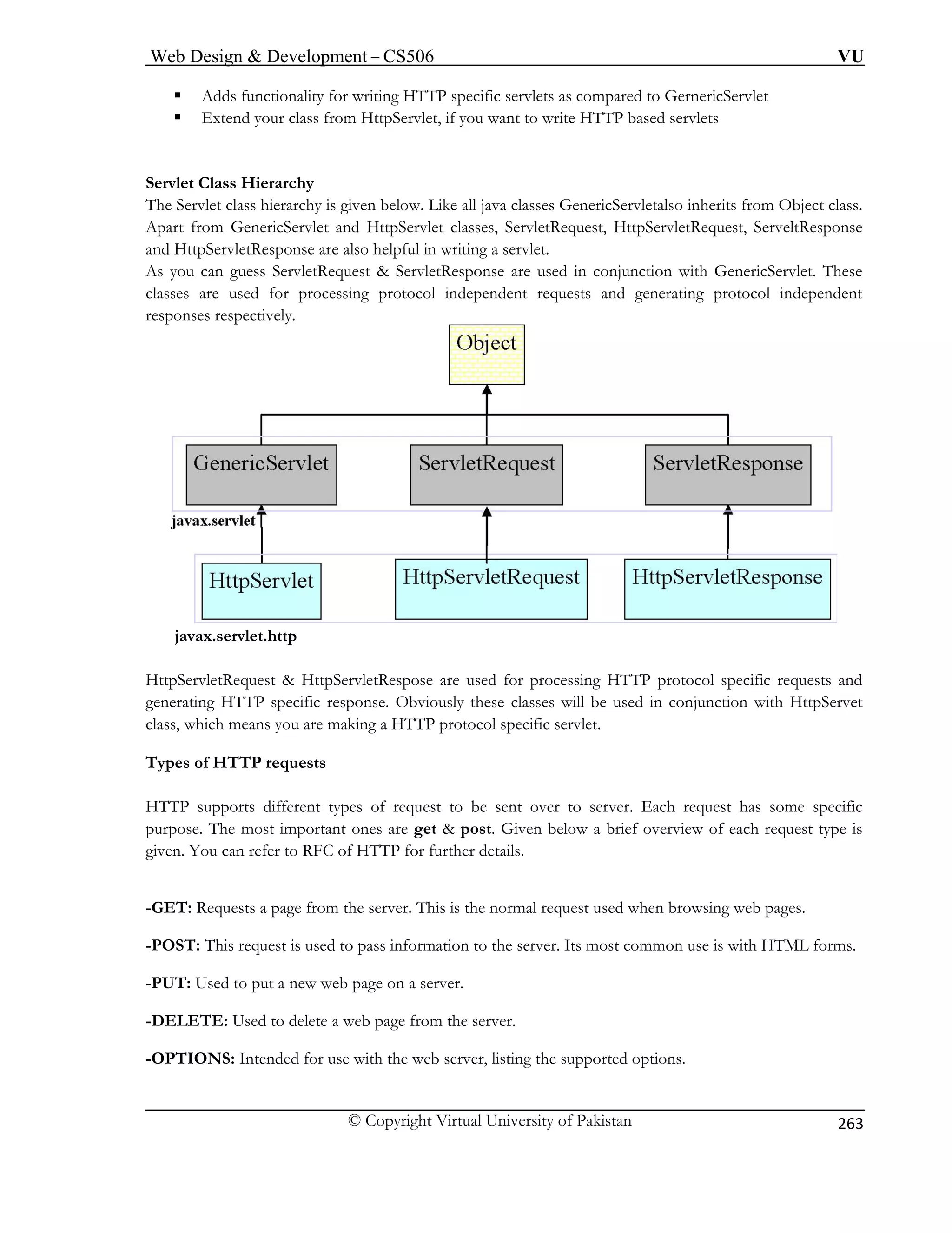 Web Design  Development – CS506 VU 
© Copyright Virtual University of Pakistan 
263 
ƒ Adds functionality for writing HTTP specific servlets as compared to GernericServlet ƒ Extend your class from HttpServlet, if you want to write HTTP based servlets Servlet Class Hierarchy The Servlet class hierarchy is given below. Like all java classes GenericServletalso inherits from Object class. 
Apart from GenericServlet and HttpServlet classes, ServletRequest, HttpServletRequest, ServeltResponse 
and HttpServletResponse are also helpful in writing a servlet. 
As you can guess ServletRequest  ServletResponse are used in conjunction with GenericServlet. These 
classes are used for processing protocol independent requests and generating protocol independent 
responses respectively. 
javax.servlet.http 
HttpServletRequest  HttpServletRespose are used for processing HTTP protocol specific requests and 
generating HTTP specific response. Obviously these classes will be used in conjunction with HttpServet 
class, which means you are making a HTTP protocol specific servlet. 
Types of HTTP requests 
HTTP supports different types of request to be sent over to server. Each request has some specific 
purpose. The most important ones are get  post. Given below a brief overview of each request type is 
given. You can refer to RFC of HTTP for further details. 
-GET: Requests a page from the server. This is the normal request used when browsing web pages. 
-POST: This request is used to pass information to the server. Its most common use is with HTML forms. 
-PUT: Used to put a new web page on a server. 
-DELETE: Used to delete a web page from the server. 
-OPTIONS: Intended for use with the web server, listing the supported options. 
 