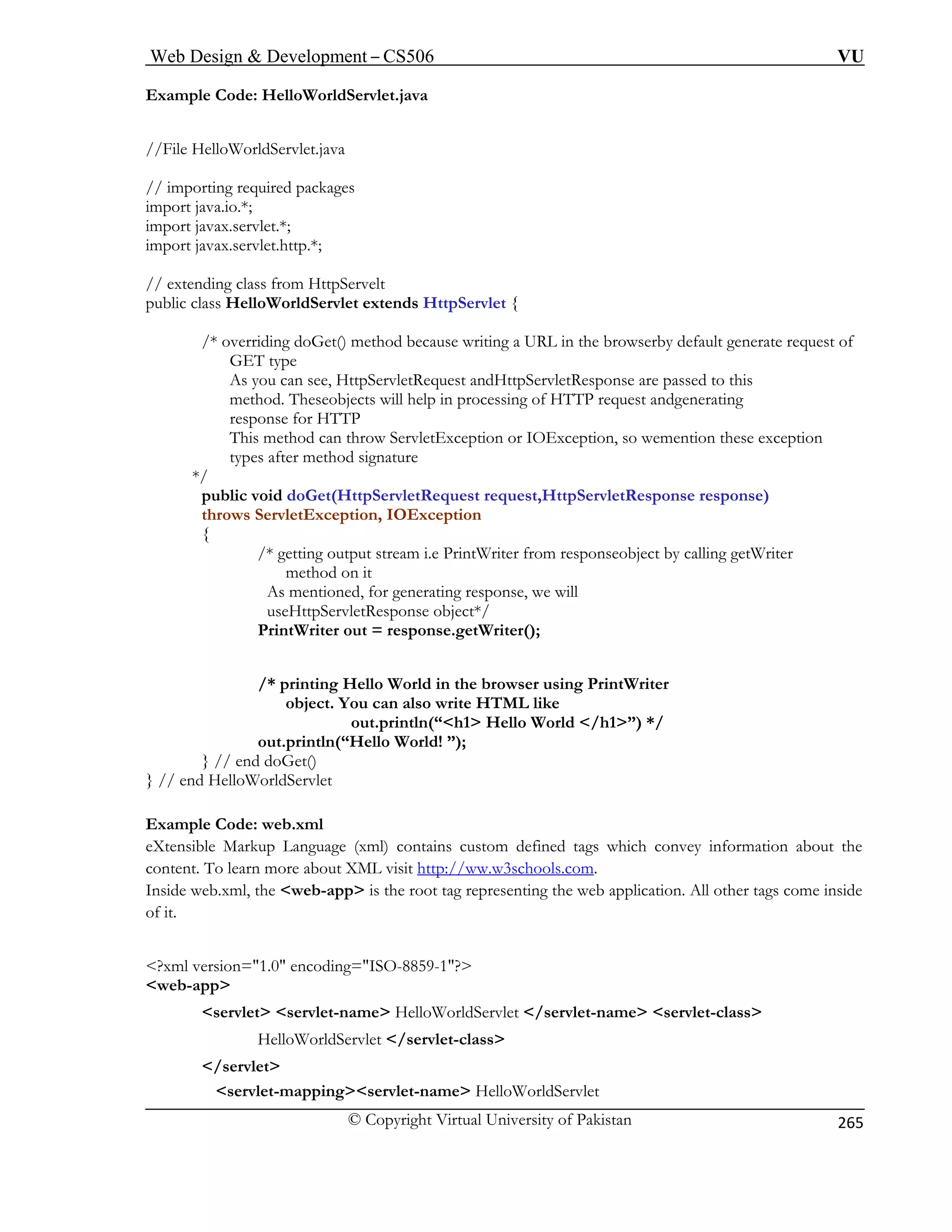 Web Design  Development – CS506 VU 
© Copyright Virtual University of Pakistan 
265 
Example Code: HelloWorldServlet.java 
ages 
import java.io.*; 
import javax.servlet.*; 
import javax.servlet.http.*; 
// extending class from HttpServelt 
public class HelloWorldServlet extends HttpServlet { 
/* overriding doGet() method because writing a URL in the browserby default generate request of 
GET type 
As you can see, HttpServletRequest andHttpServletResponse are passed to this 
method. Theseobjects will help in processing of HTTP request andgenerating 
response for HTTP 
This method can throw ServletException or IOException, so wemention these exception 
types after method signature 
*/ 
public void doGet(HttpServletRequest request,HttpServletResponse response) 
throws ServletException, IOException 
etWriter 
method on it 
As mentioned, for generating response, we will 
World in the browser using PrintWriter 
object. You can also write HTML like 
out.println(“h1 Hello World /h1”) */ 
Xtensible Markup Language (xml) contains custom defined tags which convey information about the 
ontent. To learn more about XML visit http schools.com 
//File HelloWorldServlet.java // importing required pack 
{ 
/* getting output stream i.e PrintWriter from responseobject by calling g 
useHttpServletResponse object*/ PrintWriter out = response.getWriter(); 
/* printing Hello 
out.println(“Hello World! ”); } // end doGet() } // end HelloWorldServlet xample Code: web.xml 
E 
ec 
://ww.w3 . 
?xml version=1.0 encoding=ISO-8859-1? 
w 
Inside web.xml, the web-app is the root ta 
g representing the web application. All other tags come inside of it. 
eb-app 
servlet servlet-name HelloWorldServlet /servlet-name servlet-class 
HelloWorldServlet /servlet-class 
/servlet servlet-mappingservlet-name HelloWorldServlet  