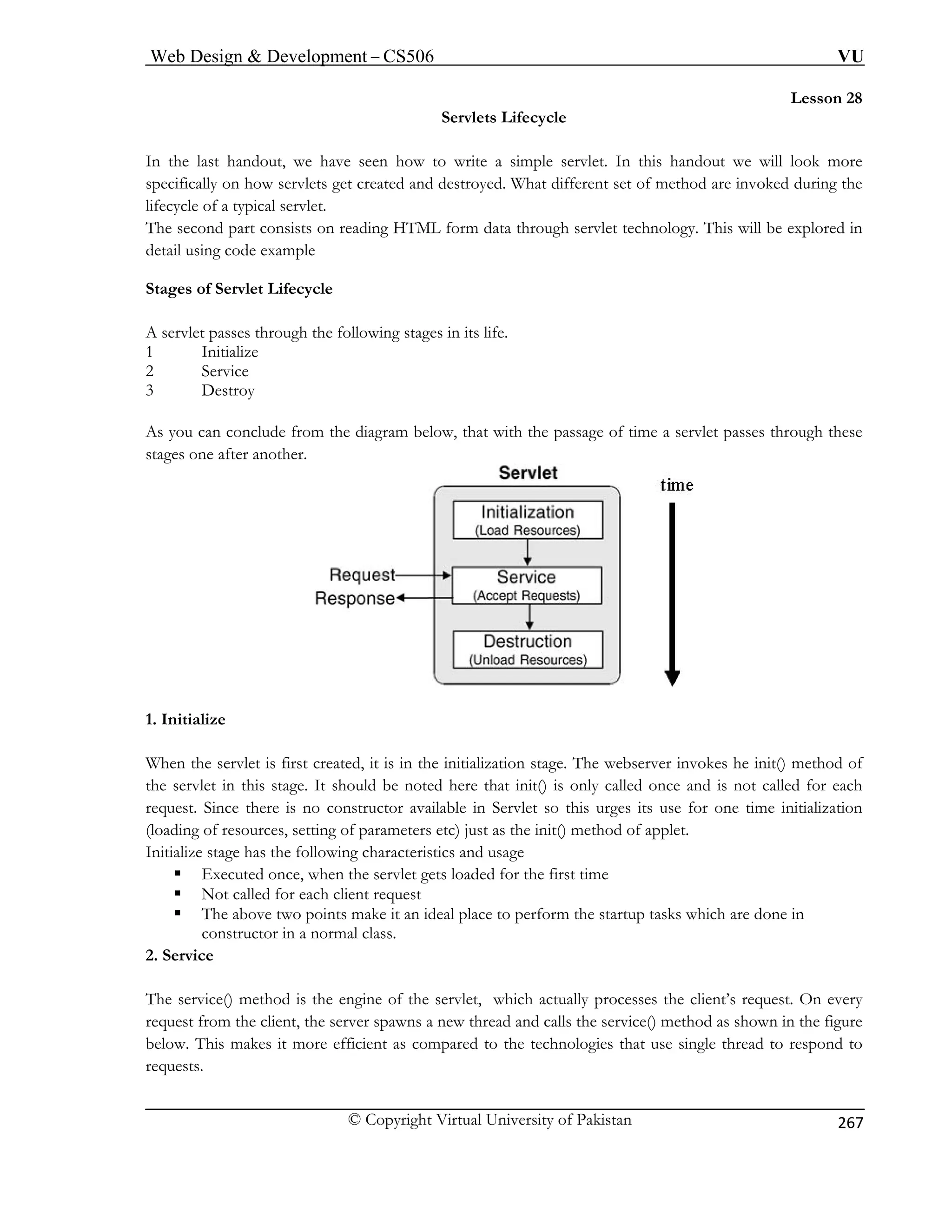 Web Design  Development – CS506 VU 
© Copyright Virtual University of Pakistan 
267 
Lesson 28 
Servlets Lifecycle 
en how to write a simple servlet. In this handout we will look more 
ed. What different set of method are invoked during the 
fecycle 
reading HTML form data through servlet technology. This will be explored in 
etail using code example 
e 
e passage of time a servlet passes through these 
stages one after another. 
In the last handout, we have sespecifically on how servlets get created and destroy 
li of a typical servlet. 
The second part consists on 
d 
Stages of Servlet Lifecycl 
A servlet passes through the following stages in its life. 1 Initialize 2 Service 
3Destroy 
As you can conclude from the diagram below, that with th 1. Initialize 
When the servlet is first created, it is in the initialization stage. The webserver invokes he init() method of 
the servlet in this stage. It should be noted here that init() is only called once and is not called for each 
requ t. itialization 
ng 
ge 
The service() method is the engine of the servlet, which actually processes the client’s request. On every 
request from the client, the server spawns a new thread and calls the service() method as shown in the figure 
below. This makes it more efficient as compared to the technologies that use single thread to respond to 
es Since there is no constructor available in Servlet so this urges its use for one time in of resources, setting of parameters etc) just as the init() method of applet. 
(loadiIn 
itialize stage has the following characteristics and usa ƒ Executed once, when the servlet gets loaded for the first time ƒ Not called for each client request ƒ The above two points make it an ideal place to perform the startup tasks which are done in 
constructor in a normal class. 2. Service 
requests.  