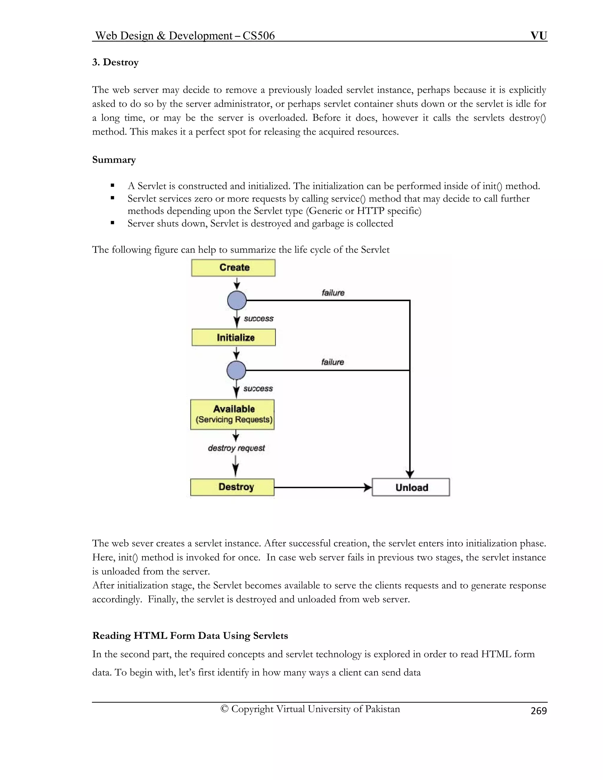 Web Design  Development – CS506 VU 
© Copyright Virtual University of Pakistan 
269 
3. Destroy 
The web server may decide to remove a previously loaded servlet instance, perhaps because it is explicitly 
sked to do so by the server administrator, or perhaps servlet container shuts down or the servlet is idle for 
e, or may be the server is overloaded. Before it does, however it calls the servlets destroy() 
method. This makes it a perfect spot for releasing the acquired resources. 
Summary 
ƒ is constructed and initialized. The initialization can be performed inside of init() method. 
ƒ e() method that may decide to call further 
methods depending upon t ype (Generi TTP specific) 
ƒ s down, Servlet is destroyed and garbage is collected 
The following figure can help to summarize the life cycle of the Servlet 
a 
a long tim 
A Servlet 
Servlet services zero or more requests by calling serviche Servlet tc or H 
Server shut The web sever creates a servlet instance. After successful creation, the servlet enters into initialization phase. 
Here, init() method is invoked for once. In case web server fails in previous two stages, the servlet instance 
is unloaded from the server. 
After initialization stage, the Servlet becomes available to serve the clients requests and to generate response 
accordingly. Finally, the servlet is destroyed and unloaded from web server. 
Reading HTML Form Data Using Servlets 
In the second part, the required concepts and servlet technology is explored in order to read HTML form 
data. To begin with, let’s first identify in how many ways a client can send data 
 