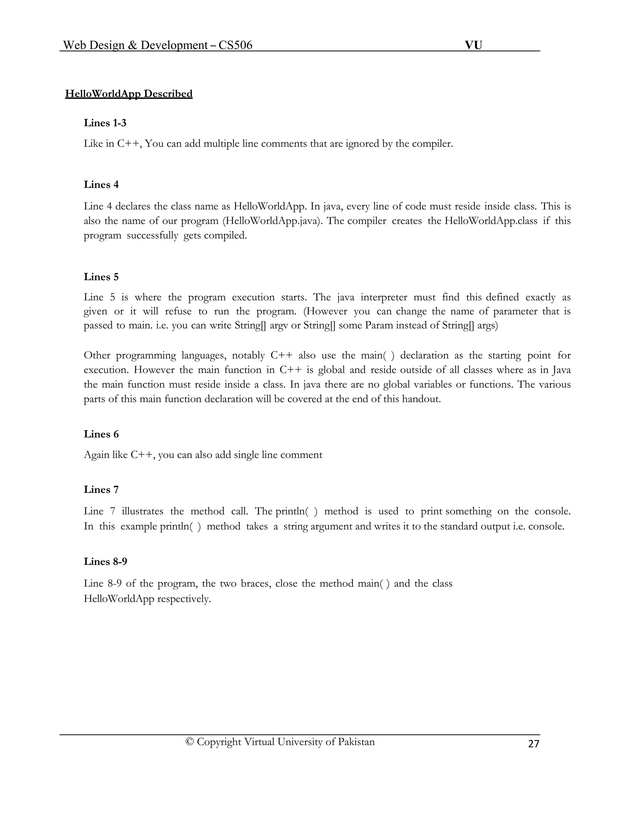 Web Design & Development – CS506 VU 
© Copyright Virtual University of Pakistan 
27 
HelloWorldApp Described 
Lines 1-3 
Like in C++, You can add multiple line comments that are ignored by the compiler. 
Lines 4 
Line 4 declares the class name as HelloWorldApp. In java, every line of code must reside inside class. This is also the name of our program (HelloWorldApp.java). The compiler creates the HelloWorldApp.class if this program successfully gets compiled. 
Lines 5 
Line 5 is where the program execution starts. The java interpreter must find this defined exactly as given or it will refuse to run the program. (However you can change the name of parameter that is passed to main. i.e. you can write String[] argv or String[] some Param instead of String[] args) 
Other programming languages, notably C++ also use the main( ) declaration as the starting point for execution. However the main function in C++ is global and reside outside of all classes where as in Java the main function must reside inside a class. In java there are no global variables or functions. The various parts of this main function declaration will be covered at the end of this handout. 
Lines 6 
Again like C++, you can also add single line comment 
Lines 7 
Line 7 illustrates the method call. The println( ) method is used to print something on the console. In this example println( ) method takes a string argument and writes it to the standard output i.e. console. 
Lines 8-9 
Line 8-9 of the program, the two braces, close the method main( ) and the class 
HelloWorldApp respectively. 
 