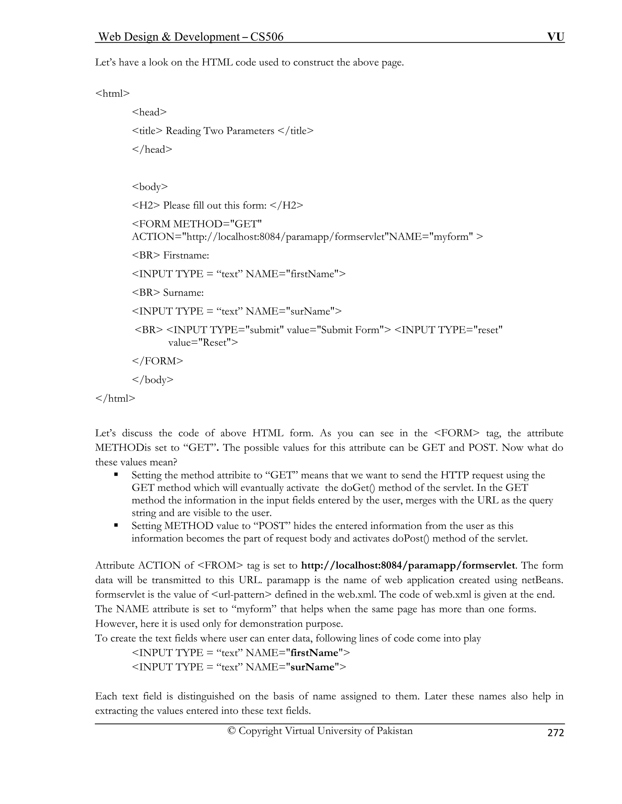 Web Design  Development – CS506 VU 
© Copyright Virtual University of Pakistan 
272 
Let’s struct the above page. 
html 
title Reading Two Parameters /title 
body 
H2 Pleas 
FORM OD=GET 
ACTION=http://localhost:8084/paramapp/formservletNAME=myform  
BR Firstname: 
INPUT TYPE = “text” NAME=firstName 
BR Surname: 
NPUT TYPE = “text” NAME=surName 
t Form INPUT TYPE=reset 
/body 
/html 
Let’s discuss the code of above HTML form. As you can see in the FORM tag, the attribute 
ME to “GET”. The possible values for this attribute can be GET and POST. Now what do 
the 
od attribite to “GET” means that we want to send the HTTP request using the 
the doGet() method of the servlet. In the GET 
method the information in the input fields entered by the user, merges with the URL as the query 
string and are visible to the user. 
ƒ s the entered information from the user as this 
mes the part of request body and activates doPost() method of the servlet. 
Attribute ACTION of FROM tag is set to http://localhost:8084/paramapp/formservlet. The form 
nsmitted to this URL. paramapp is the name of web application created using netBeans. 
alue of url-pattern defined in th web.xml. The code of web.xml is given at the end. 
The NAME attribute is set to “myform” that helps when the same page has more than one forms. 
However, here it is used only for demonstration purpose. 
To create the text fields where user can enter data, following lines of code come into play 
INPUT TYPE = “text” NAME=firstName 
INPUT TYPE = “text” NAME=surName 
Each text field is distinguished on the basis of name assigned to them. Later these names also help in 
extracting the values entered into these text fields. 
have a look on the HTML code used to con 
head /head 
e fill out this form: /H2 
METH 
I 
BR INPUT TYPE=submit value=Submi value=Reset 
/FORM 
THODis set 
se values mean? ƒ Setting the methGET method which will evantually activate 
Setting METHOD value to “POST” hideinformation beco 
data will be traformservlet is the v 
e  