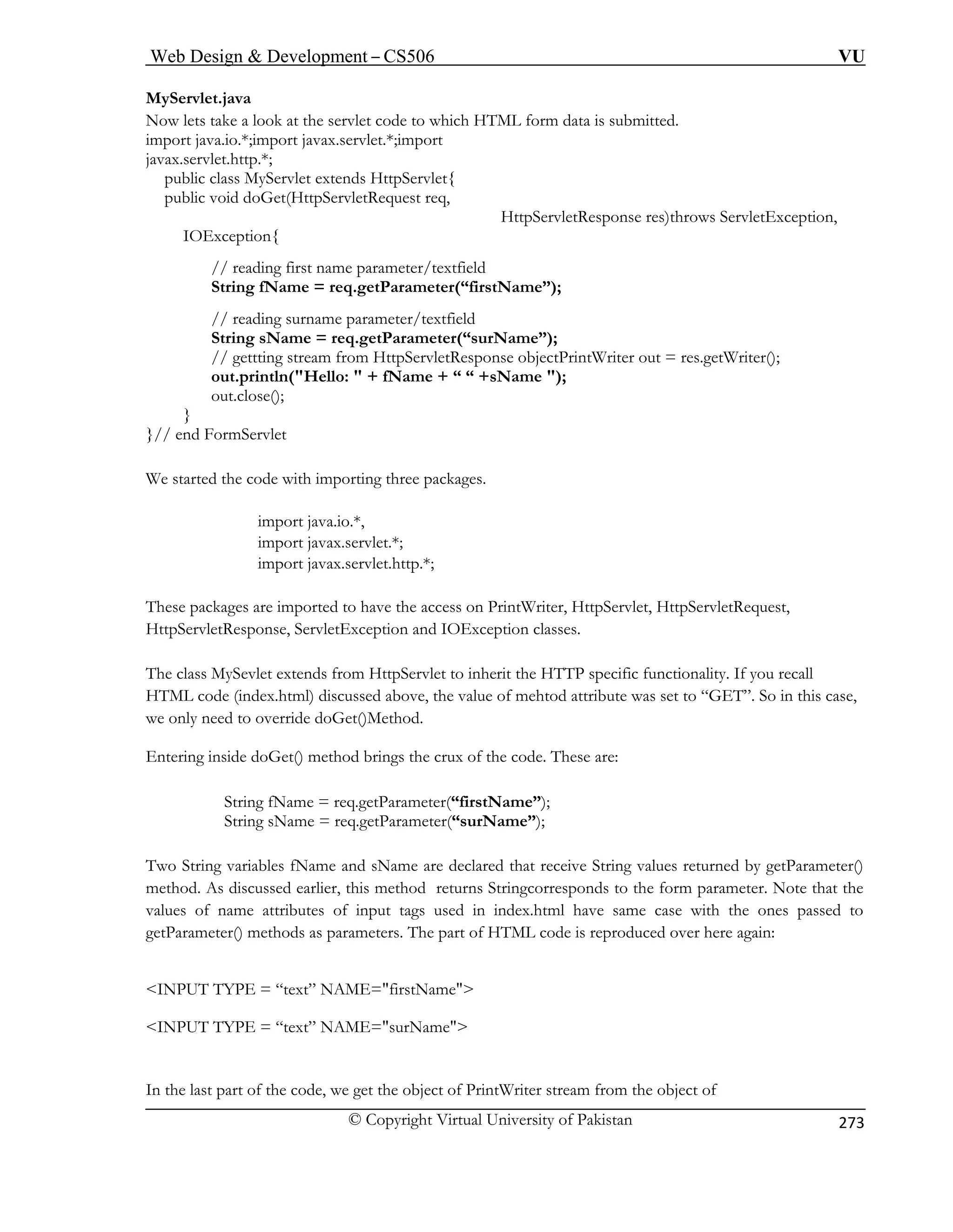 Web Design  Development – CS506 VU 
© Copyright Virtual University of Pakistan 
273 
MyServlet.java 
Now lets take a look at the servlet code to which HTML form data is submitted. 
ervlet extends HttpServlet{ 
public void doGet(HttpServletRequest req, 
HttpServletResponse res)throws ServletException, 
// reading first name parameter/textfield 
etParameter(“firstName”); 
// gettting stream from HttpServletResponse objectPrintWriter out = res.getWriter(); 
out.println(Hello:  + fName + “ “ +sName ); 
out.close(); 
}// d 
We started the code with importing three packages. 
import java.io.*, 
import javax.servlet.*; 
import javax.servlet.http.*; 
These packages are imported to have the access on PrintWriter, HttpServlet, HttpServletRequest, 
Htt 
he s 
alue of mehtod attribute was set to “GET”. So in this case, 
we only need to override doGet()Method. 
Entering inside doGet() method brings the crux of the code. These are: 
String fName = req.getParameter(“firstName”); 
r(“surName”); 
t” NAME=firstName 
INPUT TYPE = “text” NAME=surName 
In the last part of the code, we get the object of PrintWriter stream from the object of 
import java.io.*;import javax.servlet.*;import javax.servlet.http.*; public class MyS 
IOException{ 
String fName = req.g 
// reading surname parameter/textfield String sName = req.getParameter(“surName”); 
} en FormServlet 
pServletResponse, ServletException and IOException classes. 
THTML code (index.html) discussed above, the v 
clas MySevlet extends from HttpServlet to inherit the HTTP specific functionality. If you recall 
String sName = req.getParamete 
Two String variables fName and sName are declared that receive String values returned by getParameter() method. As discussed earlier, this method returns Stringcorresponds to the form parameter. Note that the values of name attributes of input tags used in index.html have same case with the ones passed to getParameter() methods as parameters. The part of HTML code is reproduced over here again: 
 
INPUT TYPE = “tex 
  