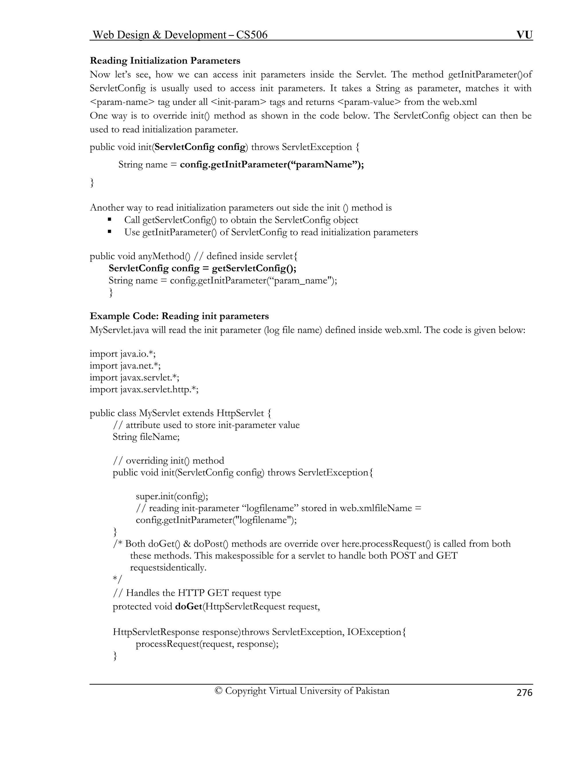 Web Design  Development – CS506 VU 
© Copyright Virtual University of Pakistan 
276 
Reading Initialization Parameters 
t’s see tParameter()of 
r, matches it with 
param-name 
One way is to override init() method as shown in the code below. The ServletConfig object can then be 
used to read init 
public void init(ServletConfig config) throws ServletException { 
String nam etInitParameter(“paramName”); 
other way to read initialization parameters out side the init () method is 
ƒ Call getServletConfig() to obtain the ServletConfig object 
ƒ Use getInitParameter() of ServletConfig to read initialization parameters 
thod() // defined inside servlet{ 
ServletConfig config = getServletConfig(); 
String name = config.getInitParameter(“param_name); 
} 
Example Code: Reading init parameters 
MyServlet.java will read the init parameter (log file name) defined inside web.xml. The code is given below: 
import java.io.*; 
import java.net.*; 
import javax.servlet.*; 
import javax.servlet.http.*; 
public class MyServlet extends HttpServlet { 
// attribute used to store init-parameter value 
String fileName; 
// overriding init() method 
public void init(ServletConfig config) throws ServletException{ 
super.init(config); 
// reading init-parameter “logfilename” stored in web.xmlfileName = 
config.getInitParameter(logfilename); 
} 
/* Both doGet()  doPost() methods are override over here.processRequest() is called from both 
rvlet to handle both POST and GET 
requestsidentically. 
*/ 
// Handles the HTTP GET request type 
ServletRequest request, 
est, response); 
} 
Now le, how we can access init parameters inside the Servlet. The method getIniServletConfig is usually used to access init parameters. It takes a String as paramete 
tag under all init-param tags and returns param-value from the web.xml 
ialization parameter. 
e = config.g 
} 
An 
public void anyMe 
these methods. This makespossible for a se 
protected void doGet(Http 
HttpServletResponse response)throws ServletException, IOException{ processRequest(requ 
 