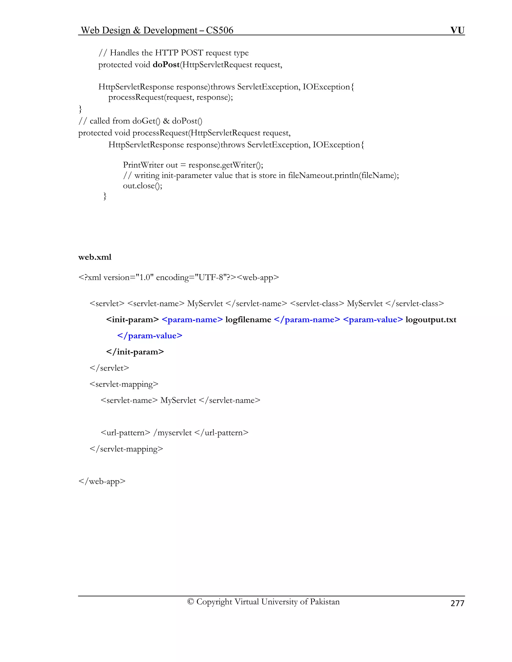 Web Design  Development – CS506 VU 
© Copyright Virtual University of Pakistan 
277 
// Handles the HTTP POST request type 
pr quest request, 
st() 
protected void processRequest(HttpServletRequest request, 
HttpServletResponse response)throws ServletException, IOException{ 
PrintWriter out = response.getWriter(); 
// writing init-parameter value that is store in fileNameout.println(fileName); 
out.close(); 
} 
web.xml 
?xml version=1.0 encoding=UTF-8?web-app 
servlet servlet-name MyServlet /servlet-name servlet-class MyServlet /servlet-class 
init-param param-name logfilename /param-name param-value logoutput.txt 
/param-value 
/init-param 
/servlet 
servlet-mapping 
/web-app 
otected void doPost(HttpServletRe 
HttpServletResponse response)throws ServletException, IOException{ processRequest(request, response); } // called from doGet()  doPo 
servlet-name MyServlet /servlet-name 
url-pattern /myservlet /url-pattern /servlet-mapping  