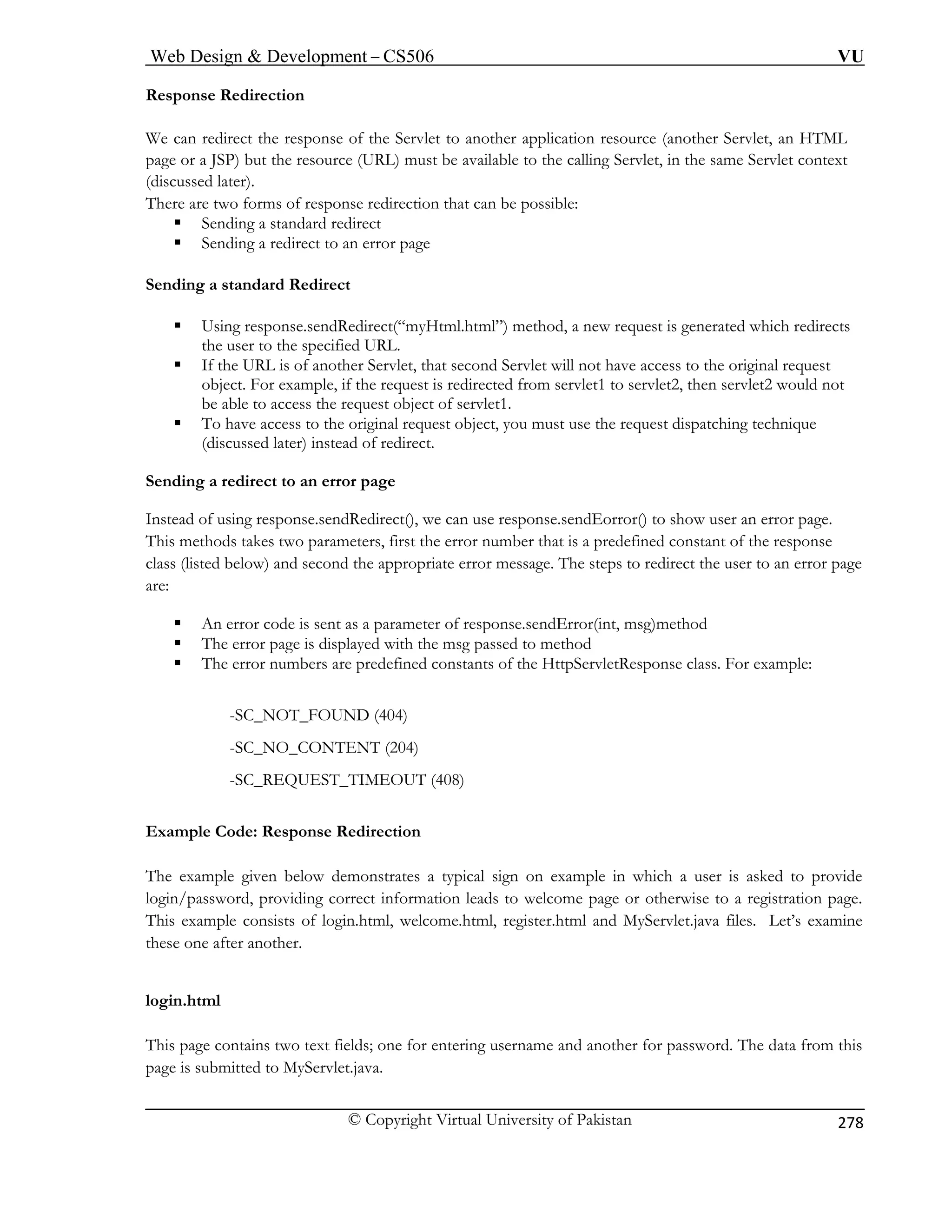 Web Design  Development – CS506 VU 
© Copyright Virtual University of Pakistan 
278 
Response Redirection 
We can redirect the response of the Servlet to another application resource (another Servlet, an HTML 
page or a JSP) but the resource (URL) must be available to the calling Servlet, in the same Servlet context 
(discussed later). 
There are two forms of response redirection that can be possible: 
ƒ Sending a standard redirect 
ƒ Sending a redirect to an error page 
Sending a standard Redirect 
let will not have access to the original request 
object. For example, if the request is redirected from servlet1 to servlet2, then servlet2 would not 
bject of servlet1. 
ƒ 
Sending a redirect to an error page 
Instead o 
This me 
class (lis cond the appropriate error message. The steps to redirect the user to an error page 
are: 
ƒ An error code is sent as a parameter of response.sendError(int, msg)method 
ƒ The error page is displayed with the msg passed to method 
r numbers are predefined constants of the HttpServletResponse class. For example: 
_NOT_FOUND (404) 
-SC_NO_CONTENT (204) 
-SC_REQUEST_TIMEOUT (408) 
xample Code: Response Redirection 
n leads to welcome page or otherwise to a registration page. 
This example consists of login.html, welcome.html, register.html and MyServlet.java files. Let’s examine 
these one after another. 
login.html 
This page contains two text fields; one for entering username and another for password. The data from this 
page is submitted to MyServlet.java. 
ƒ Using response.sendRedirect(“myHtml.html”) method, a new request is generated which redirects the user to the specified URL. ƒ If the URL is of another Servlet, that second Serv 
be able to access the request o 
To have access to the original request object, you must use the request dispatching technique (discussed later) instead of redirect. 
f using response.sendRedirect(), we can use response.sendEorror() to show user an error page. thods takes two parameters, first the error number that is a predefined constant of the response ted below) and se 
ƒ The erro 
-SC 
E 
The example given below demonstrates a typical sign on example in which a user is asked to provide login/password, providing correct informatio  