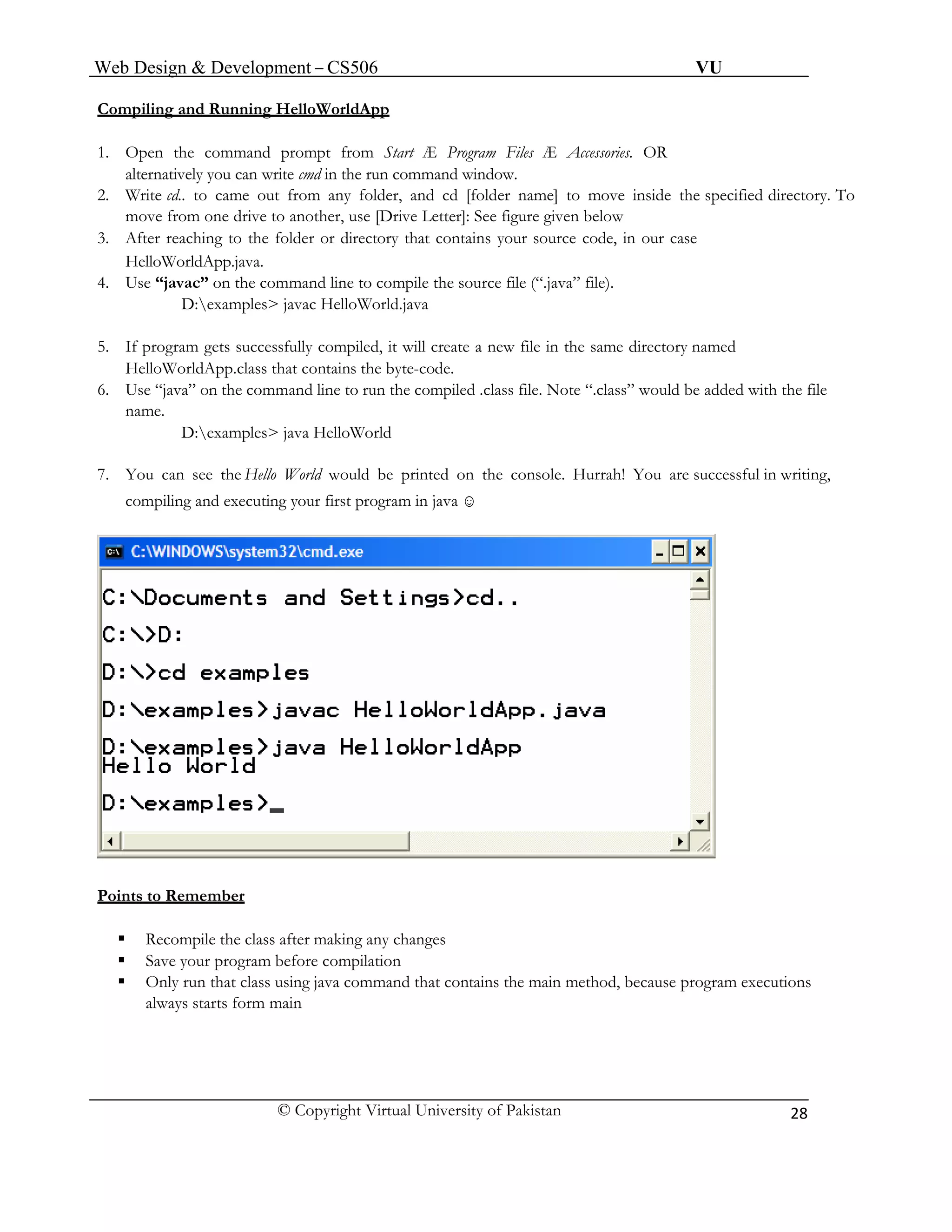 Web Design & Development – CS506 VU 
© Copyright Virtual University of Pakistan 
28 
Compiling and Running HelloWorldApp 
1. Open the command prompt from Start Æ Program Files Æ Accessories. OR 
alternatively you can write cmd in the run command window. 
2. Write cd.. to came out from any folder, and cd [folder name] to move inside the specified directory. To move from one drive to another, use [Drive Letter]: See figure given below 
3. After reaching to the folder or directory that contains your source code, in our case 
HelloWorldApp.java. 
4. Use “javac” on the command line to compile the source file (“.java” file). 
D:examples> javac HelloWorld.java 
5. If program gets successfully compiled, it will create a new file in the same directory named HelloWorldApp.class that contains the byte-code. 
6. Use “java” on the command line to run the compiled .class file. Note “.class” would be added with the file name. 
D:examples> java HelloWorld 
7. You can see the Hello World would be printed on the console. Hurrah! You are successful in writing, compiling and executing your first program in java ☺ 
Points to Remember 
ƒ Recompile the class after making any changes 
ƒ Save your program before compilation 
ƒ Only run that class using java command that contains the main method, because program executions 
always starts form main 
 