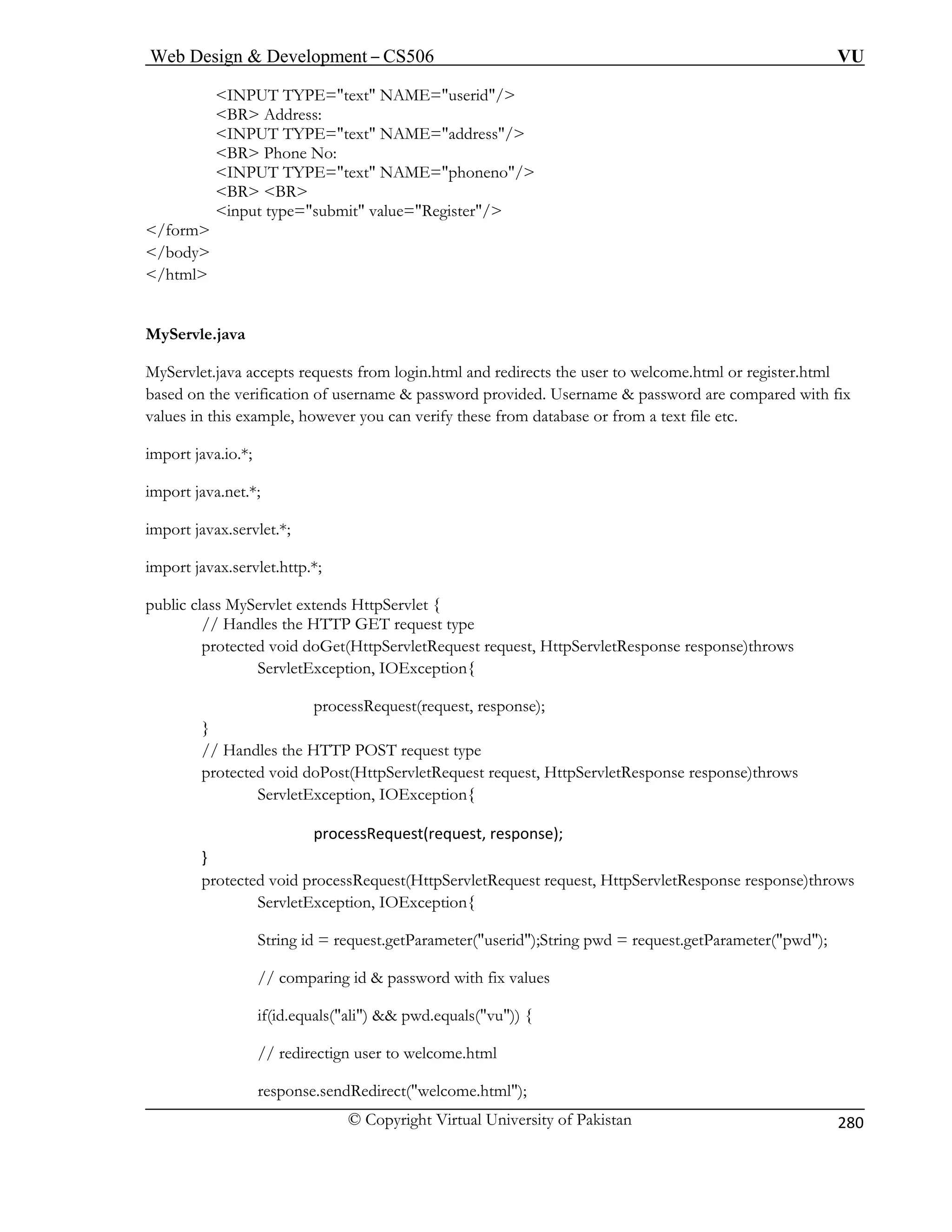Web Design  Development – CS506 VU 
© Copyright Virtual University of Pakistan 
280 
INPUT TYPE=text NAME=userid/ 
BR Address: INPUT TYPE=text NAME=address/ 
BR Phone No: INPUT TYPE=text NAME=phoneno/ 
BR BR input type=submit value=Register/ 
/form 
/body 
/html 
MyServ 
MyServl m login.html and redirects the user to welcome.html or register.html 
based o me  password provided. Username  password are compared with fix 
values in this exam ou can verify these from database or from a text file etc. 
import java.io.*; 
import jav 
port javax.servlet.*; 
port javax.servlet.http.*; 
// Handles the HTTP GET request type 
protected void doGet(HttpServletRequest request, HttpServletResponse response)throws 
ServletException, IOExc 
processRequest(request, response); 
} 
// Handles the HTTP POST request type 
equest request, HttpServletResponse response)throws 
ServletException, IOException{ 
processRequest(request, 
} 
ServletRequest request, HttpServletResponse response)throws 
ception, IOException{ 
g id = request.getParameter(userid);String pwd = request.getParameter(pwd); 
// comparing id  password with fix values 
if(id.equals(ali)  pwd.equals(vu)) { 
// redirectign user to welcome.html 
response.sendRedirect(welcome.html); 
 
le.java 
et.java accepts requests fro 
n the verification of usernaple, however y 
a.net.*; 
im 
im 
public class MyServlet extends HttpServlet { 
eption{ 
protected void doPost(HttpServletR 
response); 
protected void processRequest(Http 
ServletEx 
Strin 
 