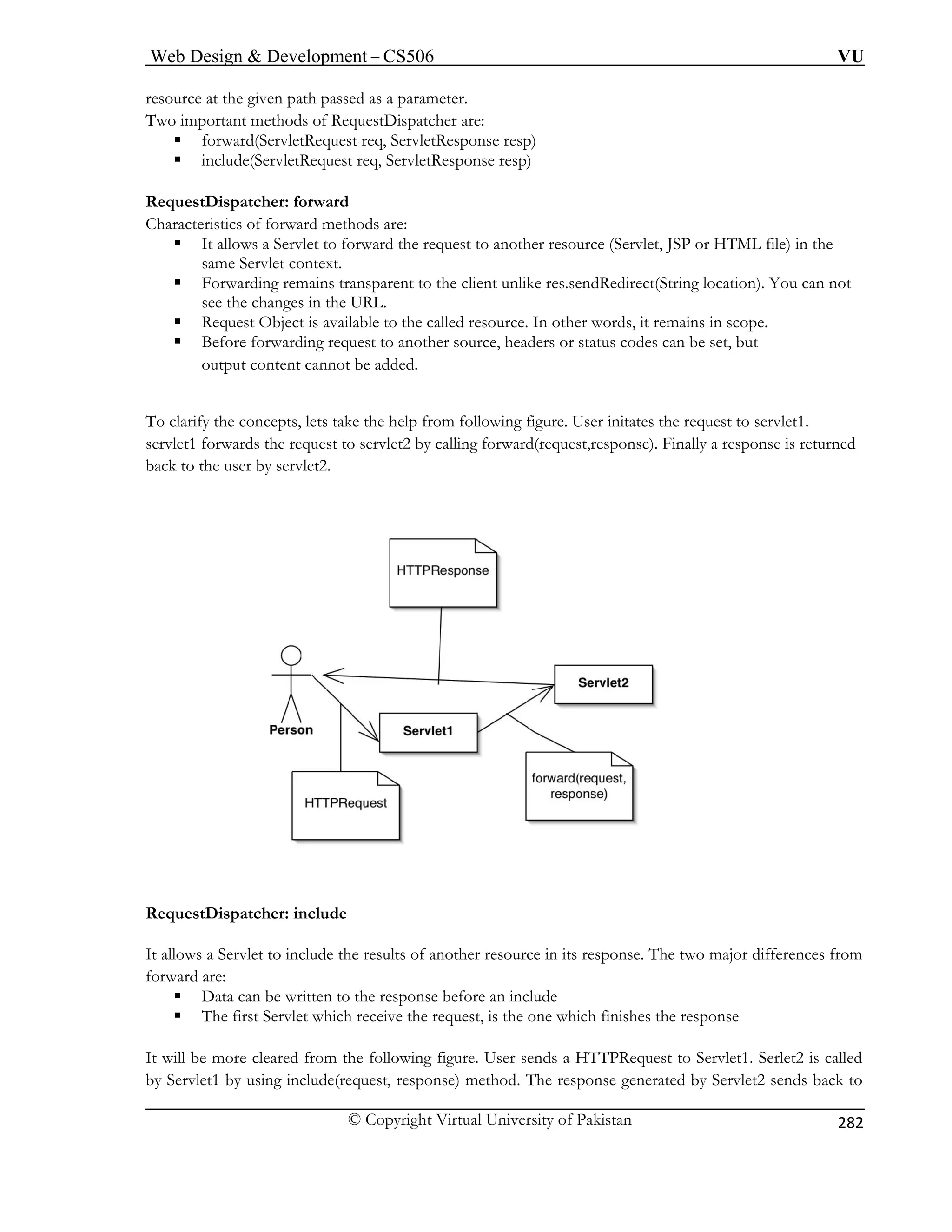 Web Design  Development – CS506 VU 
© Copyright Virtual University of Pakistan 
282 
resource at the given path passed as a parameter. 
wo important methods of RequestDispatcher are: 
sponse resp) 
sponse resp) 
RequestDispatcher: forward 
Charact rward methods are: 
ƒ It allows esource (Servlet, JSP or HTML file) in the 
same Se 
ƒ Forward res.sendRedirect(String location). You can not 
see the chang 
ƒ ct is available to the called resource. In other words, it remains in scope. 
ƒ arding request to another source, headers or status codes can be set, but 
tent cannot be added. 
To clarify the co User initates the request to servlet1. 
servlet1 forwards the request to servlet2 by calling forward(request,response). Finally a response is returned 
back to rvlet2. 
T 
ƒ forward(ServletRequest req, ServletRe ƒ include(ServletRequest req, ServletRe 
eristics of fo 
a Servlet to forward the request to another rrvlet context. 
ing remains transparent to the client unlike es in the URL. 
Request Obje 
Before forwoutput con 
ncepts, lets take the help from following figure. 
the user by se 
RequestDispatcher: include 
It allows a Servlet to include the results of another resource in its response. The two major differences from 
forward are: 
ƒ Data can be written to the response before an include 
ƒ The first Servlet which receive the request, is the one which finishes the response 
It will be more cleared from the following figure. User sends a HTTPRequest to Servlet1. Serlet2 is called 
by Servlet1 by using include(request, response) method. The response generated by Servlet2 sends back to 
 
