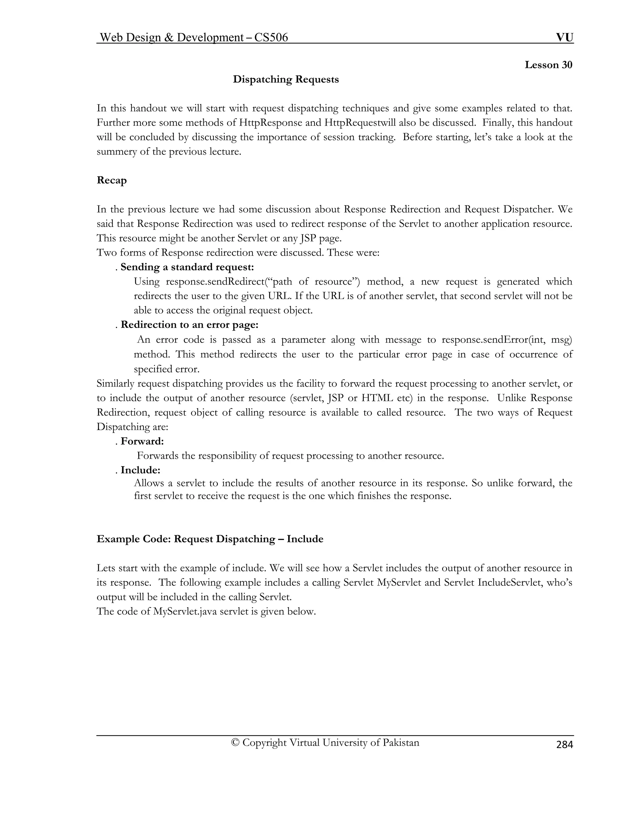 Web Design  Development – CS506 VU 
© Copyright Virtual University of Pakistan 
284 
Lesson 30 
ests 
In this handout st dispatching techniques and give some examples related to that. 
Further more some method HttpRequestwill also be discussed. Finally, this handout 
will be concluded by discussing the importance of session tracking. Before starting, let’s take a look at the 
summery of the 
Recap 
In the previous lecture we had some discussion about Response Redirection and Request Dispatcher. We 
said that Respon Servlet to another application resource. 
This resource m . 
Two forms of Resp 
. Sending a 
Using res od, a new request is generated which 
redirects ther servlet, that second servlet will not be 
able to a 
. Redirection to an error page: 
An err rror(int, msg) 
method lar error page in case of occurrence of 
specified error. 
Similarly request ility to forward the request processing to another servlet, or 
to include the output of another resource (servlet, JSP or HTML etc) in the response. Unlike Response 
Redirection, request object of calling resource is available to called resource. The two ways of Request 
ispatching are: 
. Fo 
ssing to another resource. 
. In 
Allows a servlet to include the results of another resource in its response. So unlike forward, the 
first servlet to receive the request is the on 
Example Code: Request Dispatching – Include 
Lets sta ow a Servlet includes the output of another resource in 
its respo eServlet, who’s 
output will be included in the calling Servlet. 
The code of MyServlet.java servlet is given below. 
Dispatching Requ 
we will start with reque 
s of HttpResponse and 
previous lecture. 
se Redirection was used to redirect response of the 
ight be another Servlet or any JSP pageonse redirection were discussed. These were: 
standard request: 
ponse.sendRedirect(“path of resource”) meth the user to the given URL. If the URL is of ano 
ccess the original request object. 
or code is passed as a parameter along with message to response.sendE 
. This method redirects the user to the particu 
dispatching provides us the fac 
D 
rward: Forwards the responsibility of request proce 
clude: 
e which finishes the response. 
rt with the example of include. We will see h 
nse. The following example includes a calling Servlet MyServlet and Servlet Includ 
 
