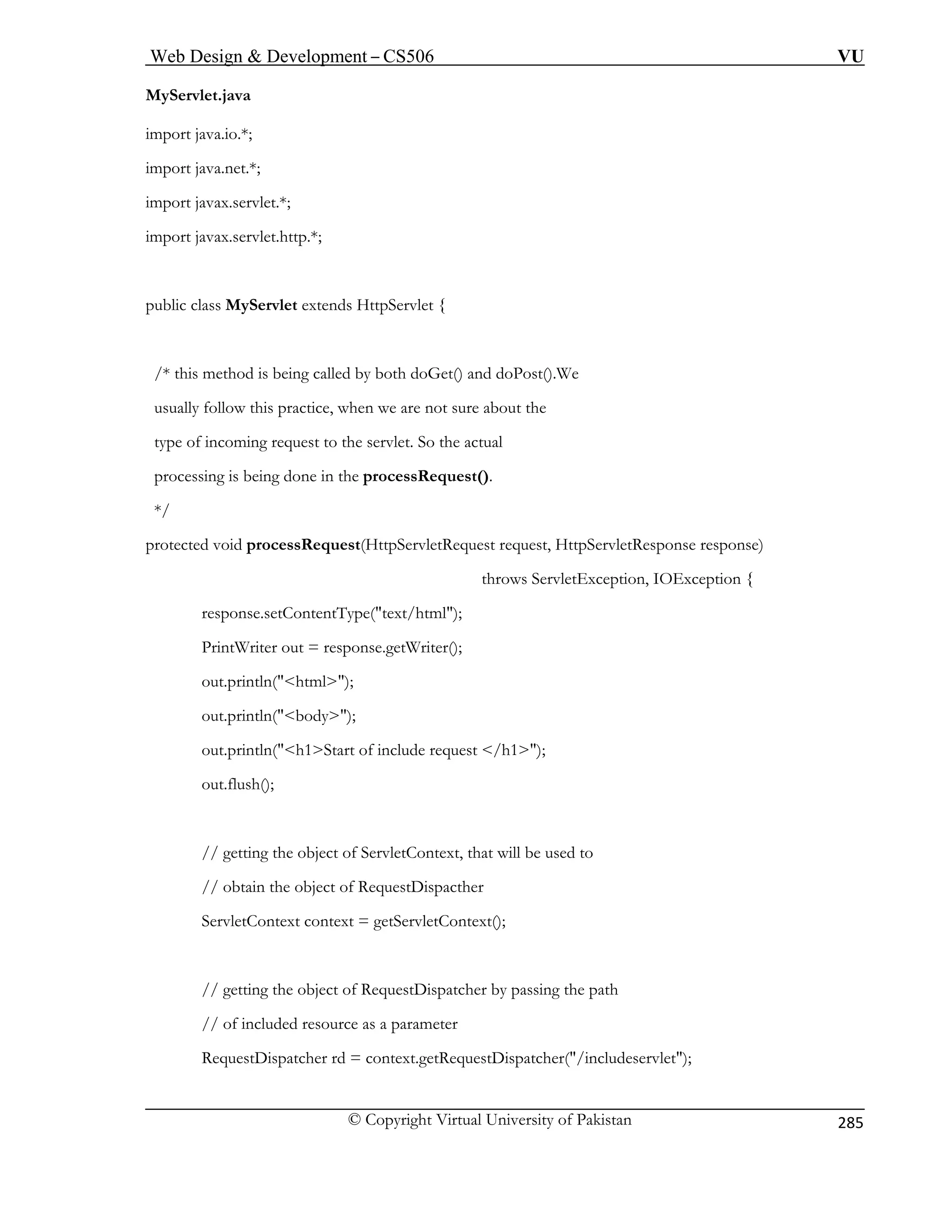 Web Design  Development – CS506 VU 
© Copyright Virtual University of Pakistan 
285 
MyServlet.java 
import java.io.*; 
t.*; 
p.*; 
ublic class MyServlet extends HttpServlet { 
/* this method is being called by both doGet() and doPost().We 
usually 
type of incoming request to the servlet. So the ac 
processing is be 
*/ 
rotected void processRequest(HttpServletRequest request, HttpServletResponse response) 
ception { 
response.setContentType(text/html); 
PrintWr 
out.prin (html); 
out.prin 
out.prin equest /h1); 
out.flush 
// gettin ed to 
// obtai ispacther 
ServletC letContext(); 
// gettin ispatcher by passing the path 
// of in meter 
Request udeservlet); 
import java.net.*; 
import javax.servle 
import javax.servlet.htt 
p 
follow this practice, when we are not sure about the 
tual 
ing done in the processRequest(). 
p 
throws ServletException, IOEx 
iter out = response.getWriter(); 
tln 
tln(body); 
tln(h1Start of include r 
(); 
g the object of ServletContext, that will be us 
n the object of RequestD 
ontext context = getServ 
g the object of RequestD 
cluded resource as a para 
Dispatcher rd = context.getRequestDispatcher(/incl  