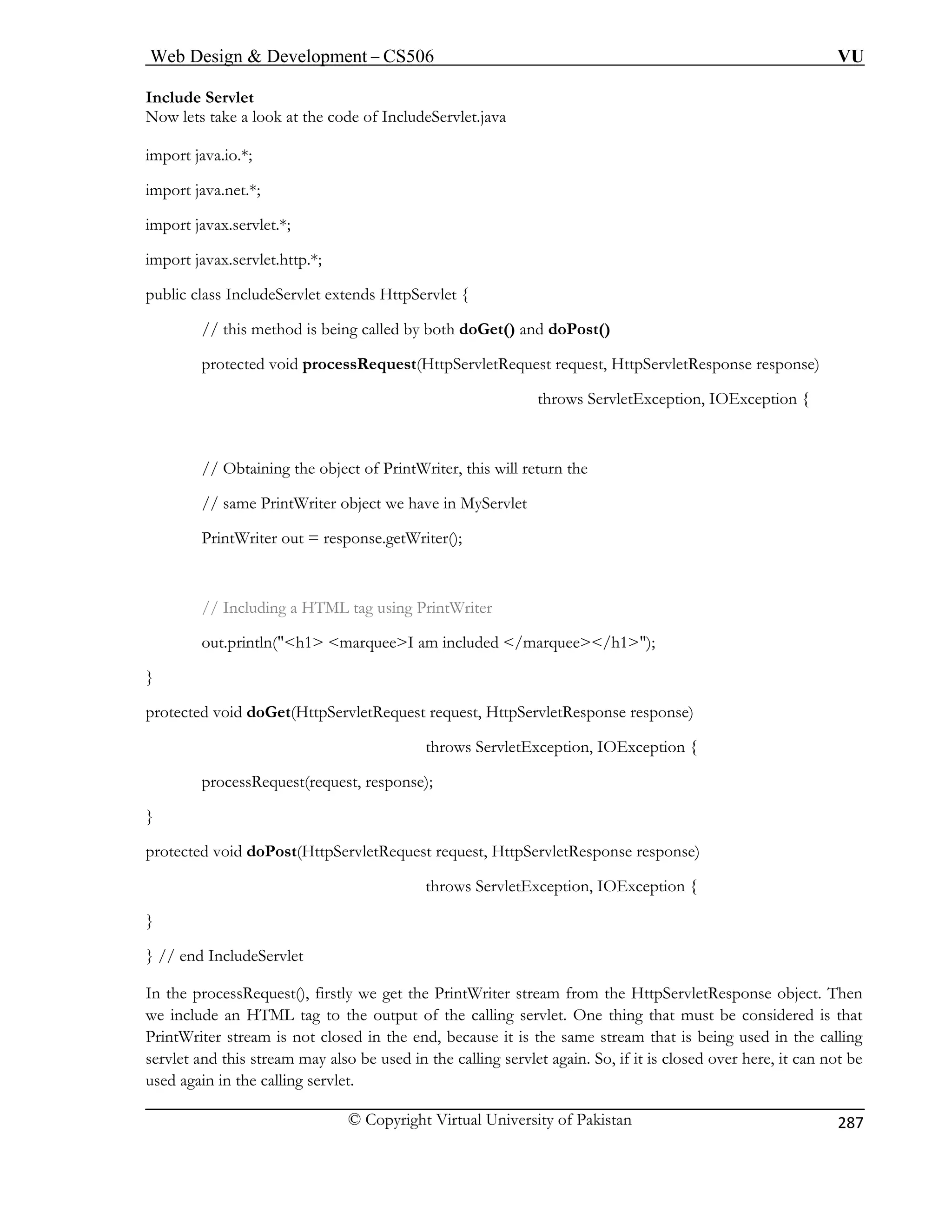 Web Design  Development – CS506 VU 
© Copyright Virtual University of Pakistan 
287 
Include 
Now lets take a look 
import java.io.*; 
import j 
port javax.servlet.*; 
import j 
public class Inclu 
// this method is being called by both doGet() and doPost() 
sRequest(HttpServletRequest request, HttpServletResponse response) 
throws ServletException, IOException { 
// Obtaining the object of PrintWriter, this will return the 
ct we have in MyServlet 
// Including a HTML tag using PrintWriter 
throws ServletException, IOException { 
processRequest(request, response); 
ServletResponse response) 
throws ServletException, IOException { 
the processRequest(), firstly we get the PrintWriter stream from the HttpServletResponse object. Then 
tag to the output of the calling servlet. One thing that must be considered is that 
sed again in the calling servlet. 
Servlet 
at the code of IncludeServlet.java 
ava.net.*; 
im 
avax.servlet.http.*; 
deServlet extends HttpServlet { 
protected void proces 
// same PrintWriter obje 
PrintWriter out = response.getWriter(); 
out.println(h1 marqueeI am included /marquee/h1); } protected void doGet(HttpServletRequest request, HttpServletResponse response) 
} protected void doPost(HttpServletRequest request, Http 
} 
} // end IncludeServlet 
In 
we include an HTML 
P 
rintWriter stream is not closed in the end, because it is the same stream that is being used in the calling servlet and this stream may also be used in the calling servlet again. So, if it is closed over here, it can not be 
u  