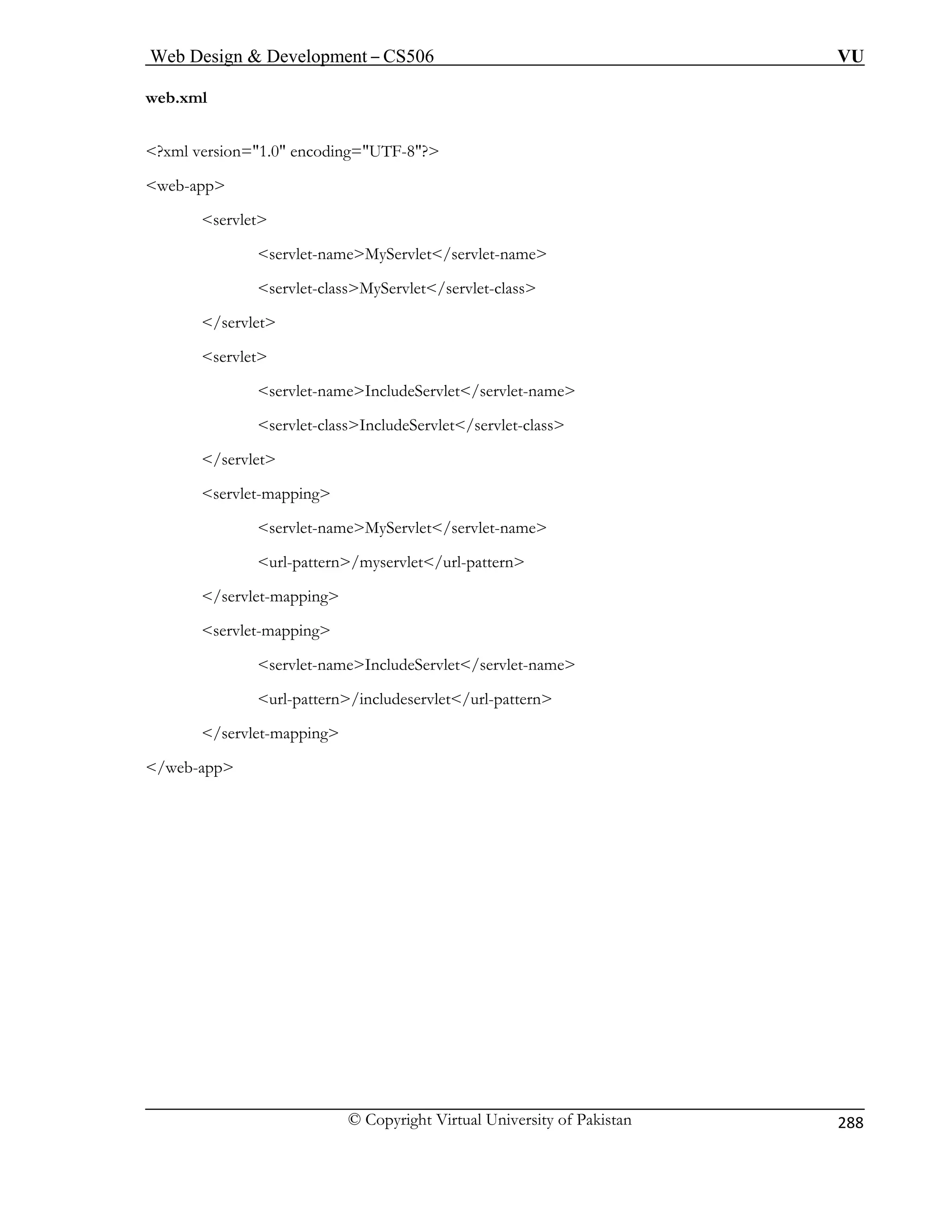 Web Design  Development – CS506 VU 
© Copyright Virtual University of Pakistan 
288 
web.xml 
?xml version=1.0 encoding=UTF-8? 
web-app 
servlet 
servlet-nameMyServlet/servlet-name 
me 
vlet-classIncludeServlet/servlet-class 
url-pattern/myservlet/url-pattern 
servlet-mapping 
servlet-nameIncludeServlet/servlet-name 
/servlet-mapping 
servlet-classMyServlet/servlet-class /servlet 
servlet 
servlet-nameIncludeServlet/servlet-na 
ser 
/servlet servlet-mapping servlet-nameMyServlet/servlet-name 
/servlet-mapping 
url-pattern/includeservlet/url-pattern 
 
/web-app 
 