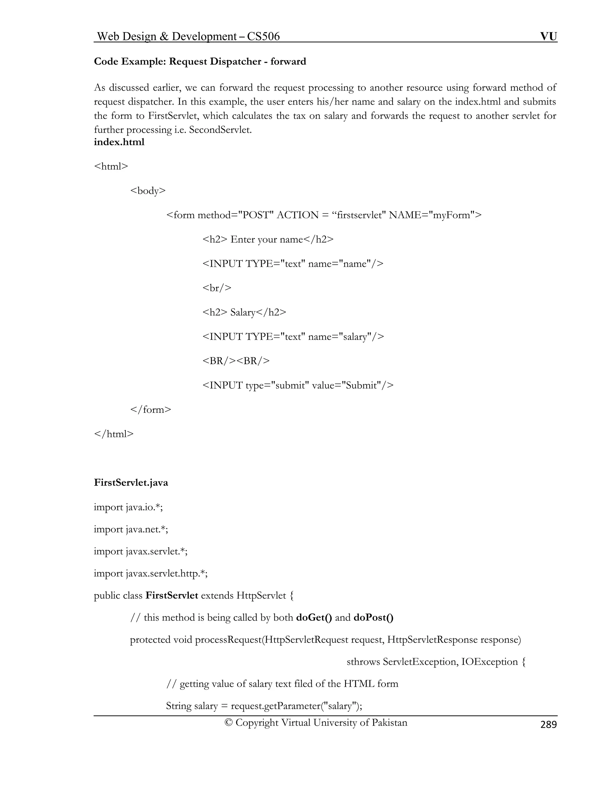 Web Design  Development – CS506 VU 
© Copyright Virtual University of Pakistan 
289 
Code Example: Request Dispatcher - forward 
As discussed earlier, we can forward the request pro o another resource using forward method of 
form method=POST ACTION = “firstservlet NAME=myForm 
h2 Enter your name/h2 
INPUT TYPE=text name=name/ 
br/ 
h2 Salary/h2 
INPUT TYPE=text name=salary/ 
BR/BR/ 
INPUT type=submit value=Submit/ 
/form 
/html 
import java.net.*; 
import javax.servlet.*; 
import javax.servlet.http.*; 
public class FirstServlet extends HttpServlet { 
// this method is being called by both doGet() and doPost() 
protected void processRequest(HttpServletRequest request, HttpServletResponse response) 
sthrows ServletException, IOException { 
// getting value of salary text filed of the HTML form 
String salary = request.getParameter(salary); 
cessing t 
request dispatcher. In this example, the user enters his/her name and salary on the index.html and submits the form to FirstServlet, which calculates the tax on salary and forwards the request to another servlet for further processing i.e. SecondServlet. index.html 
html body 
FirstServlet.java import java.io.*;  