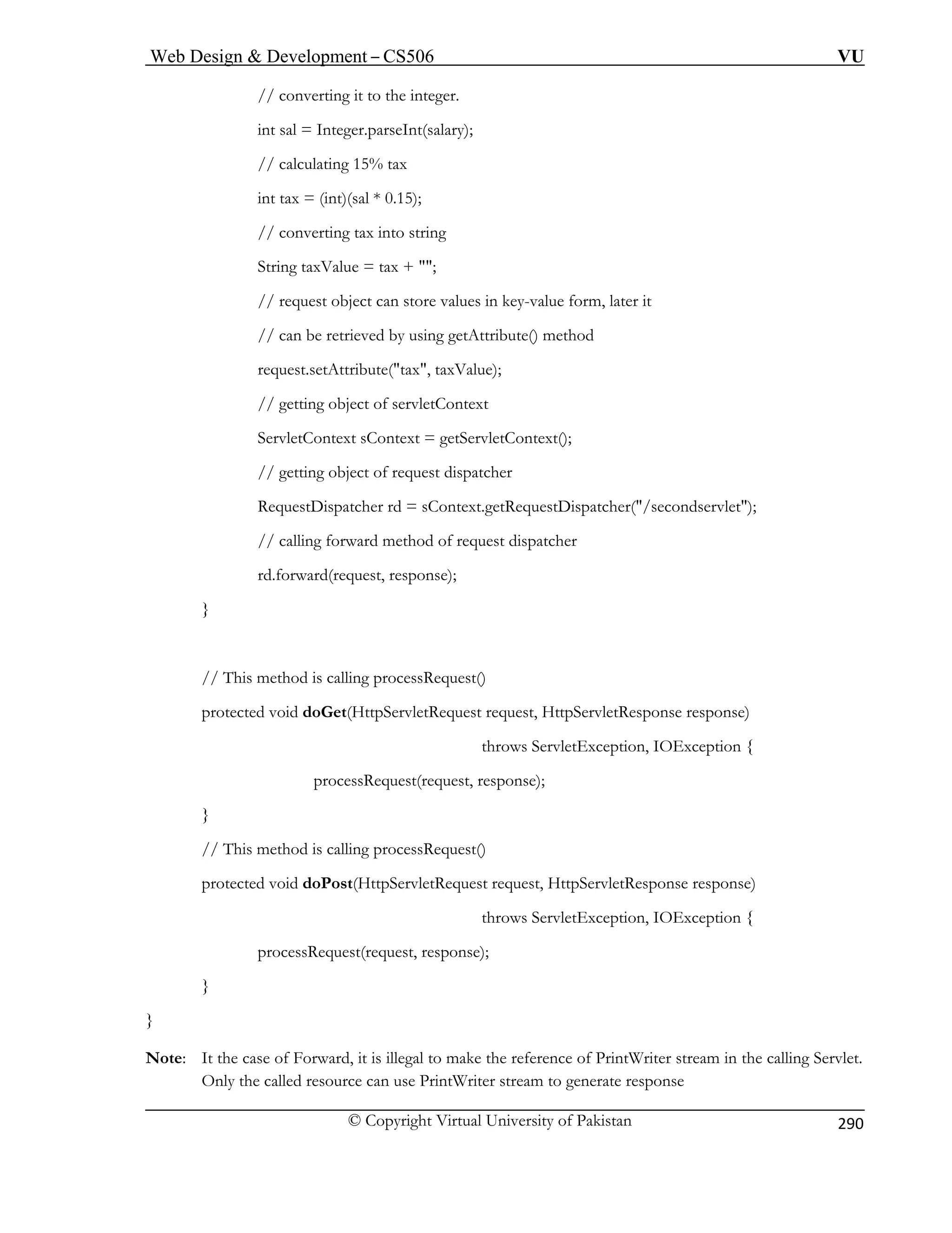 Web Design  Development – CS506 VU 
© Copyright Virtual University of Pakistan 
290 
// converting 
int sal = Integer.parseInt(salary); 
5); 
// converting tax into string 
String taxValue = tax + ; 
alues in key-value form, later it 
// can be retrieved by using getAttribute() method 
request.setAttribute(tax, taxValue); 
// getting object of servletContext 
ServletContext sContext = getServletContext(); 
// getting object of request dispatcher 
RequestDispatcher rd = sContext.getRequestDispatcher(/secondservlet); 
// calling forward method of request dispatcher 
rd.forward(request, response); 
} 
// This method is calling processRequest() 
protected void doGet(HttpServletRequest request, HttpServletResponse response) 
throws ServletException, IOException { 
processRequest(request, response); 
} 
// This method is calling processRequest() 
protected void doPost(HttpServletRequest request, HttpServletResponse response) 
throws ServletException, IOException { 
processRequest(request, response); 
} 
} 
Note: It the case of Forward, it is illegal to make the reference of PrintWriter stream in the calling Servlet. 
Only the called resource can use PrintWriter stream to generate response 
it to the integer. 
// calculating 15% tax int tax = (int)(sal * 0.1 
// request object can store v 
 