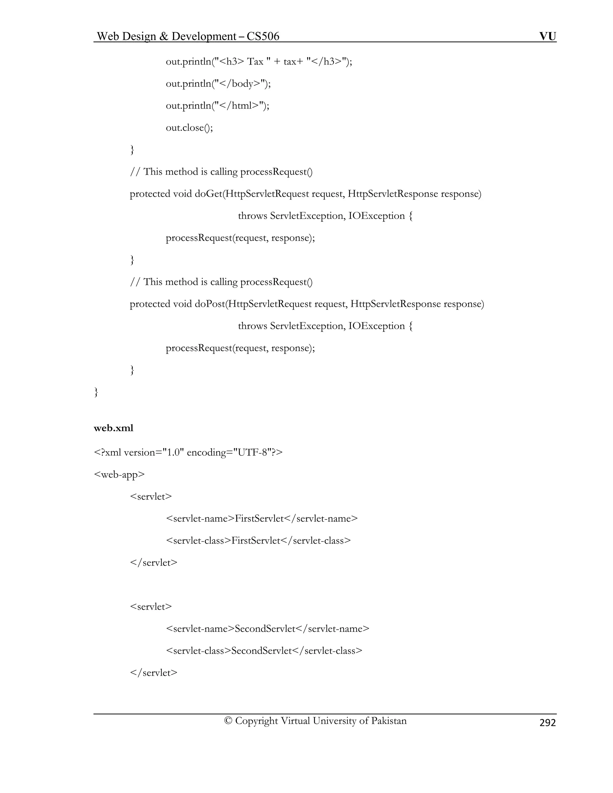 Web Design  Development – CS506 VU 
© Copyright Virtual University of Pakistan 
292 
out.println(h3 Tax  + tax+ /h3 ); 
out.println(/body); 
throws ServletException, IOException { 
} 
// This method is calling processRequest() 
p te tResponse response) 
} 
} 
web.xml 
TF-8? 
web-app 
servlet-nameFirstServlet/servlet-name 
servlet-classSecondServlet/servlet-class 
/servlet 
 
out.println(/html); out.close(); 
} // This method is calling processRequest() 
protected void doGet(HttpServletRequest request, HttpServletResponse response) 
processRequest(request, response); 
rocted void doPost(HttpServletRequest request, HttpServle 
throws ServletException, IOException { 
processRequest(request, response); 
?xml version=1.0 encoding=U 
servlet 
servlet-classFirstServlet/servlet-class /servlet 
servlet 
servlet-nameSecondServlet/servlet-name  
