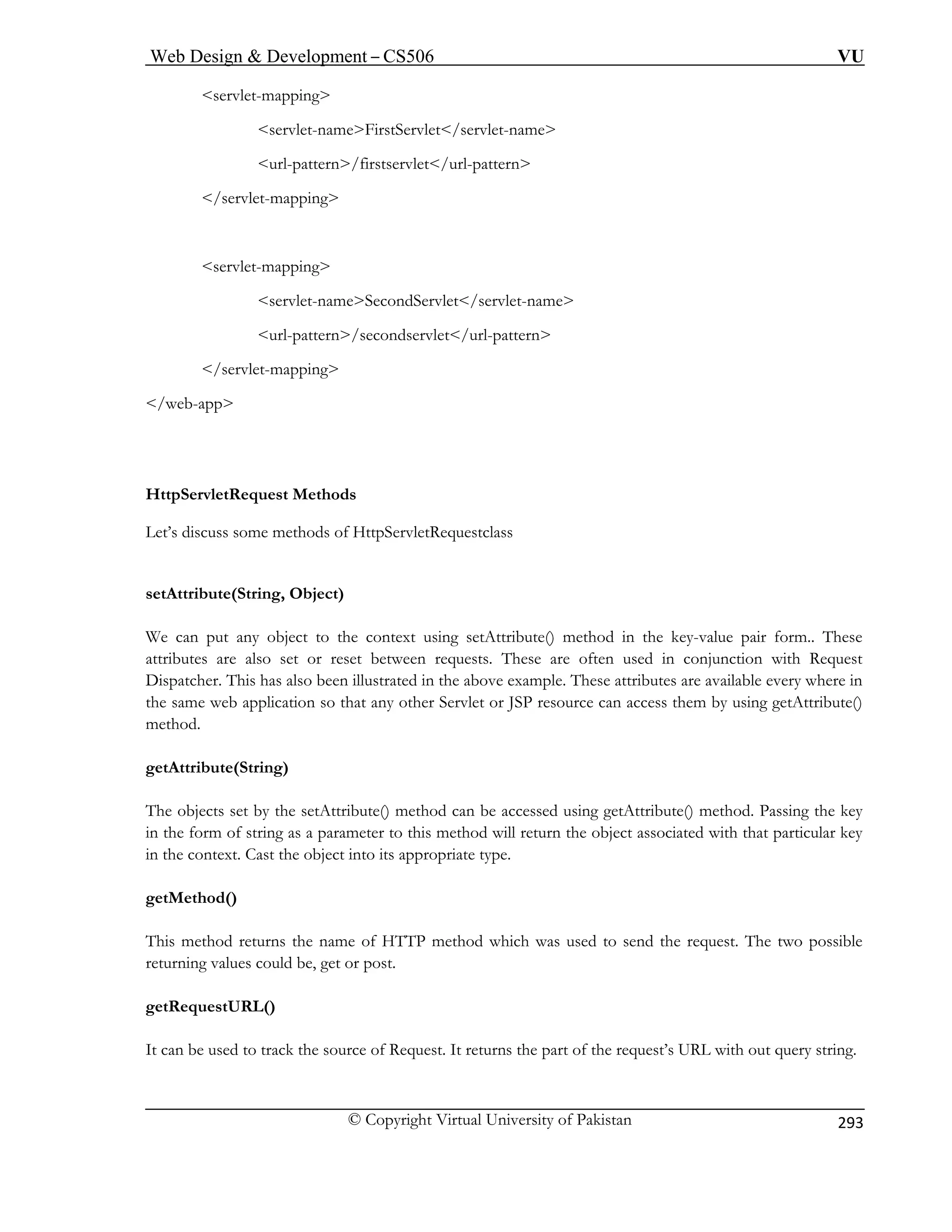 Web Design  Development – CS506 VU 
© Copyright Virtual University of Pakistan 
293 
servlet-mapping 
firstservlet/url-pattern 
/w 
Http 
Let’s discuss some methods of HttpServletRequestclass 
s 
We c 
attrib 
Disp been illustrated in the above example. These attributes are available every where in 
the same web application so th cess them by using getAttribute() 
method. 
getA 
Th 
in th 
in the co 
getMethod() 
This method returns the name of HTTP method which was used to send the request. The two possible 
returning values could be, get or post. 
getRequestURL() 
It can be used to track the source of Request. It returns the part of the request’s URL with out query string. 
servlet-nameFirstServlet/servlet-name 
url-pattern/ 
/servlet-mapping 
servlet-mapping 
servlet-nameSecondServlet/servlet-name 
url-pattern/secondservlet/url-pattern /servlet-mapping 
eb-app 
ServletRequest Methods 
etAttribute(String, Object) 
an put any object to the context using setAttribute() method in the key-value pair form.. These utes are also set or reset between requests. These are often used in conjunction with Request atcher. This has also 
at any other Servlet or JSP resource can ac 
ttribute(String) 
e 
objects set by the setAttribute() method can be accessed using getAttribute() method. Passing the key e form of string as a parameter to this method will return the object associated with that particular key ntext. Cast the object into its appropriate type.  
