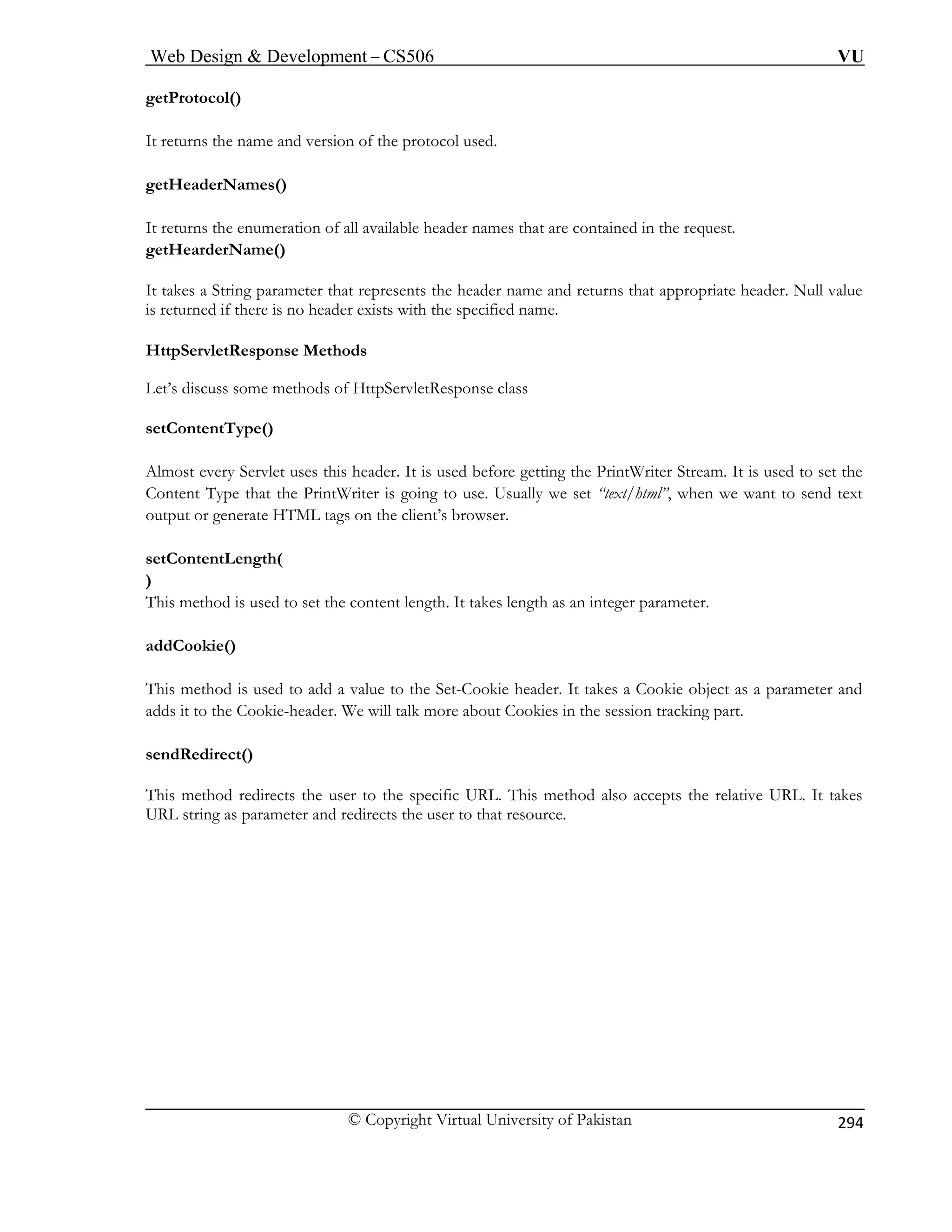 Web Design  Development – CS506 VU 
© Copyright Virtual University of Pakistan 
294 
getProtocol( 
It returns the name and version of the protocol used. 
getHeaderName 
It returns the enum t are contained in the request. 
getHearderName() 
It takes a String parameter ts the header name and returns that appropriate header. Null value 
is returned if there is no header exists with the specified name. 
HttpServletRe 
Let’s discuss some methods of HttpServletResponse class 
ore getting the PrintWriter Stream. It is used to set the 
on the client’s browser. 
This method is used to set the content length. It takes length as an integer parameter. 
e header. It takes a Cookie object as a parameter and 
ad kies in the session tracking part. 
se 
T cepts the relative URL. It takes 
U 
) 
s() 
eration of all available header names tha 
that represen 
sponse Methods 
setContentType() Almost every Servlet uses this header. It is used bef 
Content Type that the PrintWriter is going to use. Usually we set “text/html”, when we want to send text output or generate HTML tags 
setContentLength( ) 
addCookie() 
This method is used to add a value to the Set-Cooki 
ds it to the Cookie-header. We will talk more about CoondRedirect() 
his method redirects the user to the specific URL. This method also acRL strser to that resource. 
ing as parameter and redirects the u  
