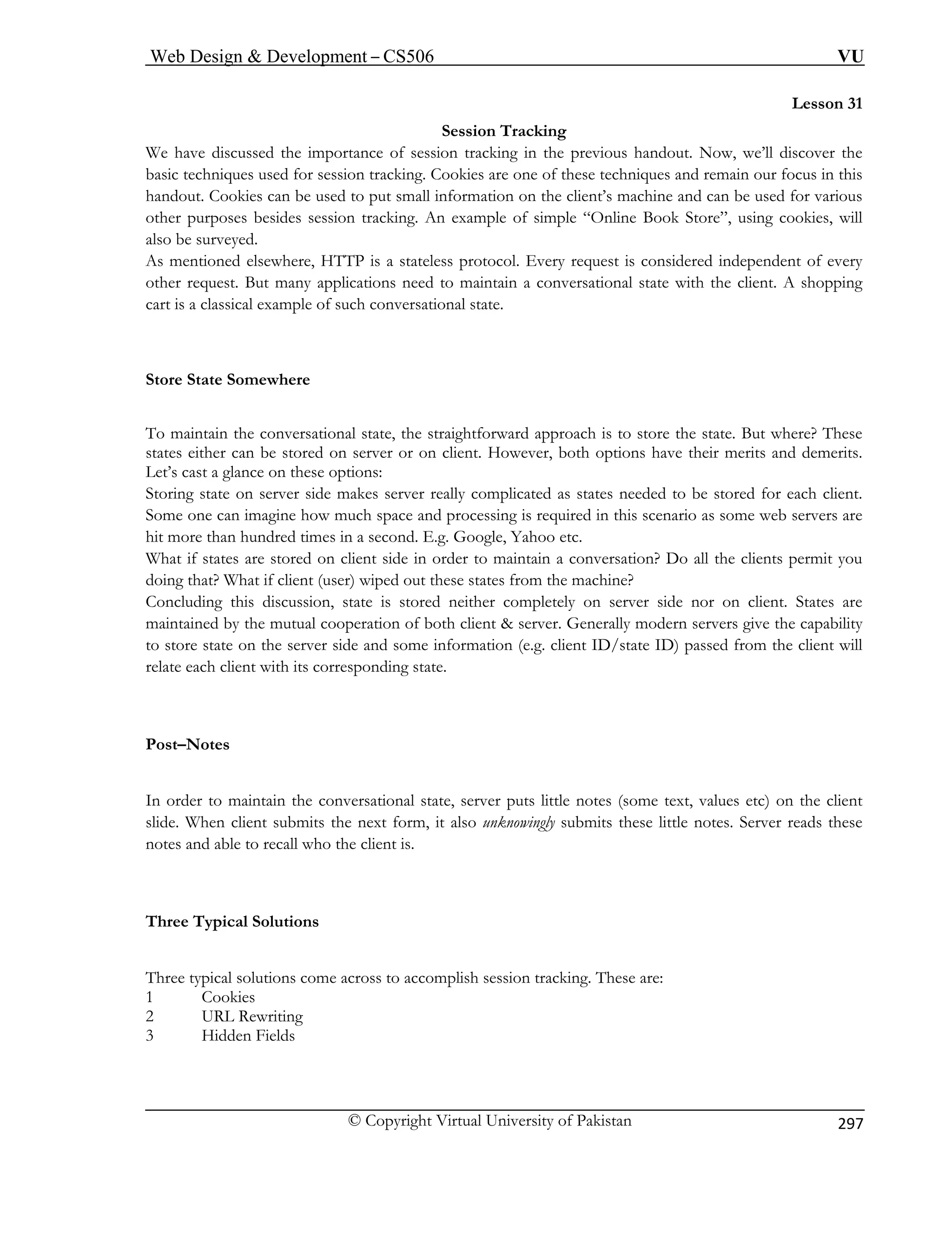 Web Design  Development – CS506 VU 
© Copyright Virtual University of Pakistan 
297 
Lesson 31 
the 
Store State Somewhere 
To maintain the conversational state, the straightforward approach is to store the state. But where? These 
states either can be stored on server or on client. However, both options have their merits and demerits. 
Let’s cast a glance on these options: 
Storing state on server side makes server really complicated as states needed to be stored for each client. 
Some one can imagine how much space and processing is required in this scenario as some web servers are 
hit more than hundred times in a second. E.g. Google, Yahoo etc. 
What if states are stored on client side in order to maintain a conversation? Do all the clients permit you 
doing that? What if client (user) wiped out these states from the machine? 
Concluding this discussion, state is stored neither completely on server side nor on client. States are 
maintained by the mutual cooperation of both client  server. Generally modern servers give the capability 
to store state on the server side and some information (e.g. client ID/state ID) passed from the client will 
relate each client with its corresponding state. 
Post–Notes 
In order to maintain the conversational state, server puts little notes (some text, values etc) on the client 
slide. When client submits the next form, it also unknowingly submits these little notes. Server reads these 
notes and able to recall who the client is. 
Three Typical Solutions 
Session Tracking We have discussed the importance of session tracking in the previous handout. Now, we’ll discover 
basic techniques used for session tracking. Cookies are one of these techniques and remain our focus in this handout. Cookies can be used to put small information on the client’s machine and can be used for various other purposes besides session tracking. An example of simple “Online Book Store”, using cookies, will 
also be surveyed. As mentioned elsewhere, HTTP is a stateless protocol. Every request is considered independent of every other request. But many applications need to maintain a conversational state with the client. A shopping cart is a classical example of such conversational state. 
Three typical solutions come across to accomplish session tracking. These are: 1 Cookies 
2 URL Rewriting 3 Hidden Fields  
