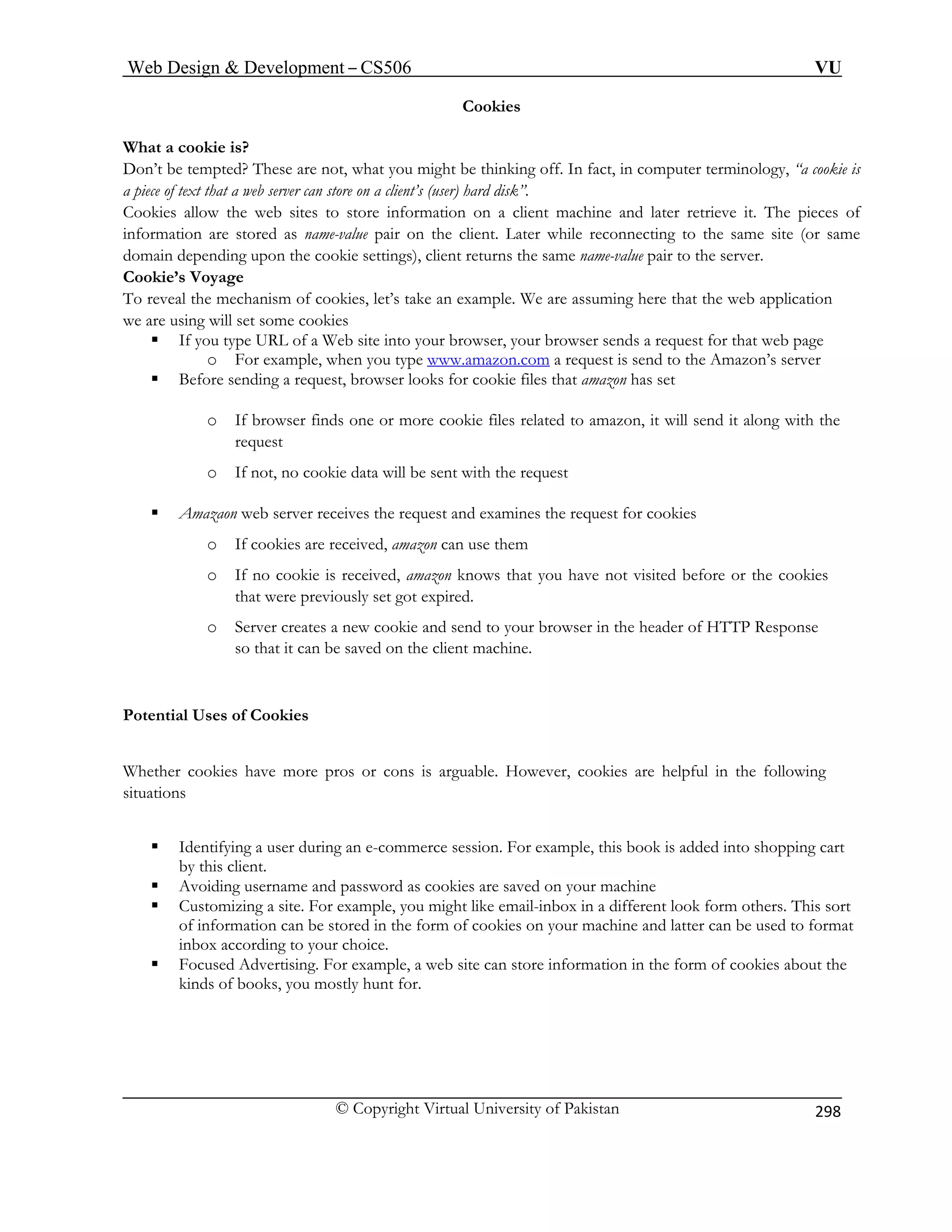 Web Design  Development – CS506 VU 
© Copyright Virtual University of Pakistan 
298 
Cookies 
ing off. In fact, in computer terminology, “a cookie is 
a piece hard disk”. 
Cookies allow the ent machine and later retrieve it. The pieces of 
inform value pair on the client. Later while reconnecting to the same site (or same 
doma depending upon the cookie settings), client returns the same name-value pair to the server. 
Cook 
To reve ample. We are assuming here that the web application 
we ar 
ƒ wser sends a request for that web page 
e www.amazon.com 
What a cookie is? 
Don’t be tempted? These are not, what you might be think 
of text that a web server can store on a client’s (user) web sites to store information on a cliation are stored as name- in 
ie’s Voyage 
al the mechanism of cookies, let’s take an exe using will set some cookies 
If you type URL of a Web site into your browser, your bro 
o For example, when you typ a request is send to the Amazon’s server 
ƒ Before sending a request, browser looks for cookie files that amazon has set 
o If browser finds one or more cookie files related to amazon, it will send it along with the 
ent with the request 
ƒ Amazaon web server receives the request and examines the request for cookies 
hat you have not visited before or the cookies 
that were previously set got expired. 
eader of HTTP Response 
ed on the client machine. 
os or cons is arguable. However, cookies are helpful in the following 
For example, this book is added into shopping cart 
s are saved on your machine 
mail-inbox in a different look form others. This sort 
e used to format 
e, a web site can store information in the form of cookies about the 
or. 
request 
o If not, no cookie data will be s 
o If cookies are received, amazon can use them o If no cookie is received, amazon knows t 
o Server creates a new cookie and send to your browser in the h 
so that it can be sav 
Potential Uses of Cookies 
Whether cookies have more pr 
situations 
ƒ Identifying a user during an e-commerce session. 
by this client. ƒ Avoiding username an 
d password as cookie ƒ Customizing a site. For example, you might like e 
of information can be stored in the form of cookies on your machine and latter can binbox according to your choice. 
ƒ Focused Advertising. For examplkinds of books, you mostly hunt f 
 