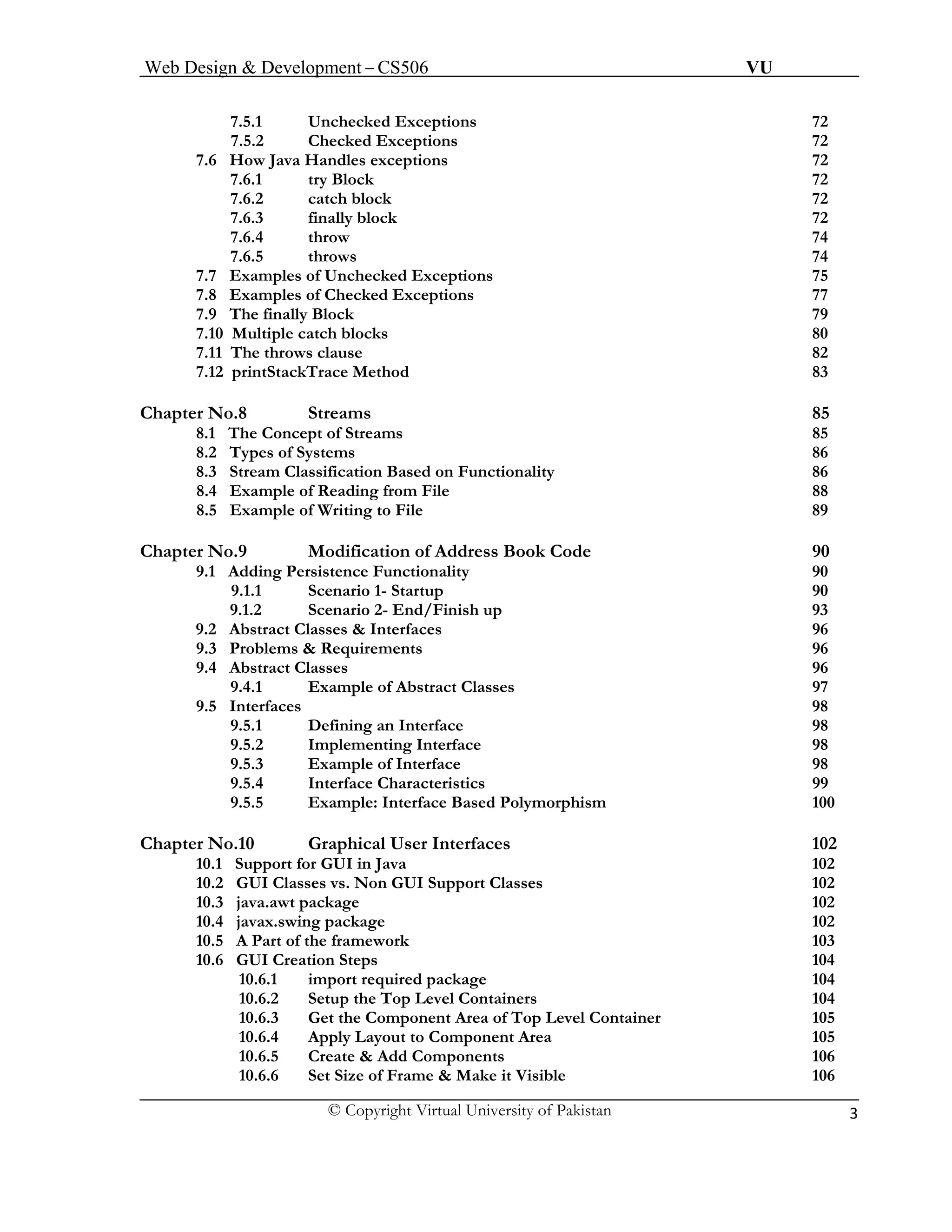Web Design & Development – CS506 VU 
© Copyright Virtual University of Pakistan 3 
7.5.1 Unchecked Exceptions 72 
7.5.2 Checked Exceptions 72 
7.6 How Java Handles exceptions 72 
7.6.1 try Block 72 
7.6.2 catch block 72 
7.6.3 finally block 72 
7.6.4 throw 74 
7.6.5 throws 74 
7.7 Examples of Unchecked Exceptions 75 
7.8 Examples of Checked Exceptions 77 
7.9 The finally Block 79 
7.10 Multiple catch blocks 80 
7.11 The throws clause 82 
7.12 printStackTrace Method 83 
Chapter No.8 Streams 85 
8.1 The Concept of Streams 85 
8.2 Types of Systems 86 
8.3 Stream Classification Based on Functionality 86 
8.4 Example of Reading from File 88 
8.5 Example of Writing to File 89 
Chapter No.9 Modification of Address Book Code 90 
9.1 Adding Persistence Functionality 90 
9.1.1 Scenario 1- Startup 90 
9.1.2 Scenario 2- End/Finish up 93 
9.2 Abstract Classes & Interfaces 96 
9.3 Problems & Requirements 96 
9.4 Abstract Classes 96 
9.4.1 Example of Abstract Classes 97 
9.5 Interfaces 98 
9.5.1 Defining an Interface 98 
9.5.2 Implementing Interface 98 
9.5.3 Example of Interface 98 
9.5.4 Interface Characteristics 99 
9.5.5 Example: Interface Based Polymorphism 100 
Chapter No.10 Graphical User Interfaces 102 
10.1 Support for GUI in Java 102 
10.2 GUI Classes vs. Non GUI Support Classes 102 
10.3 java.awt package 102 
10.4 javax.swing package 102 
10.5 A Part of the framework 103 
10.6 GUI Creation Steps 104 
10.6.1 import required package 104 
10.6.2 Setup the Top Level Containers 104 
10.6.3 Get the Component Area of Top Level Container 105 
10.6.4 Apply Layout to Component Area 105 
10.6.5 Create & Add Components 106 
10.6.6 Set Size of Frame & Make it Visible 106 
 