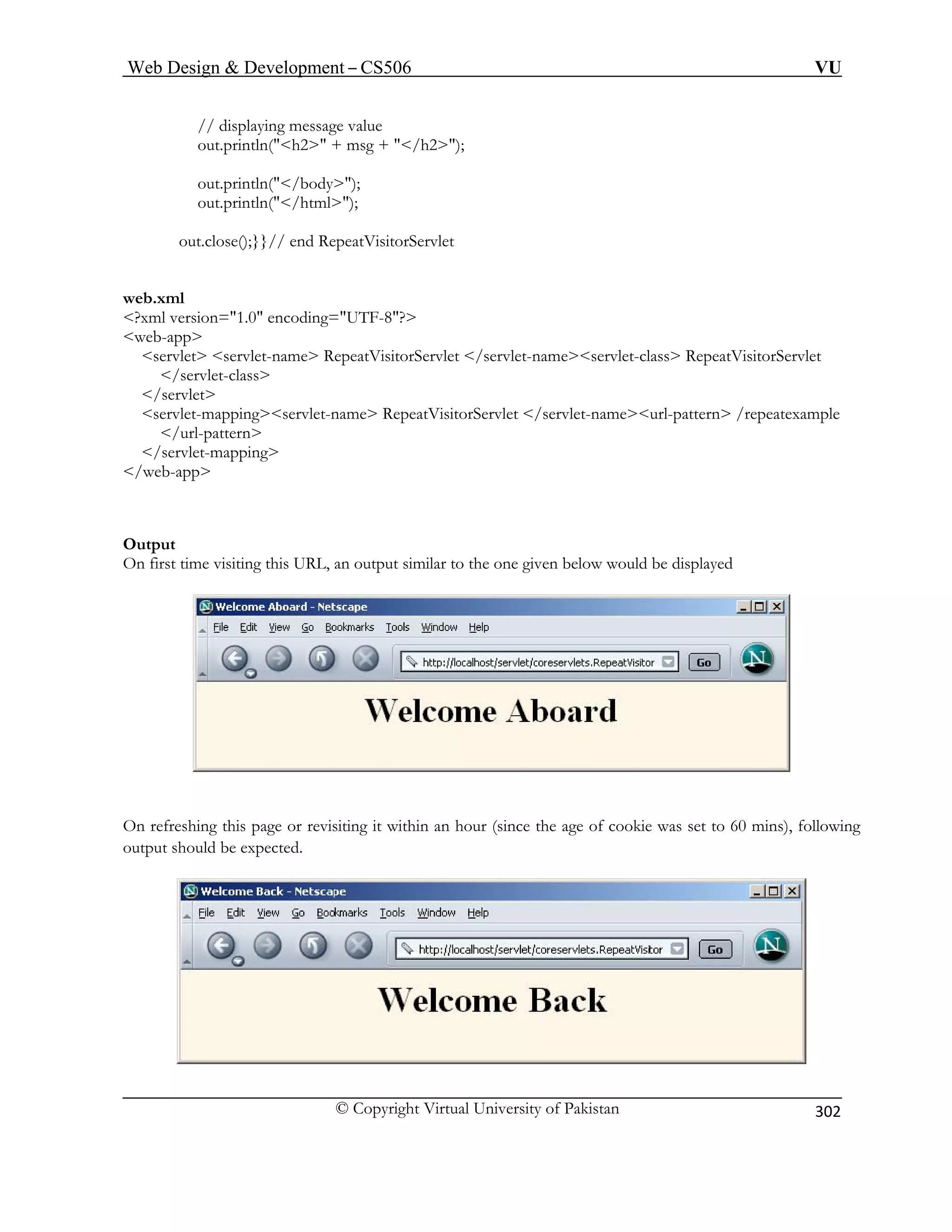 Web Design  Development – CS506 VU 
© Copyright Virtual University of Pakistan 
302 
// displaying message value 
out.println(h2 + msg + / 
ervlet-class RepeatVisitorServlet 
/servlet-c 
/servlet 
servlet-map /servlet-nameurl-pattern /repeatexample 
/url-pattern 
Ou 
On first time visiting this URL, an output similar to the one given below would be displayed 
h2); 
out.println(/body); out.println(/html); out.close();}}// end RepeatVisitorServlet 
web.xml ?xml version=1.0 encoding=UTF-8? web-app servlet servlet-name RepeatVisitorServlet /servlet-names 
lass 
pingservlet-name RepeatVisitorServlet  
/servlet-mapping /web-app 
tpu 
t On r mins), following 
utp should 
refeshing this page or revisiting it within an hour (since the age of cookie was set to 60ut be expected. 
o  