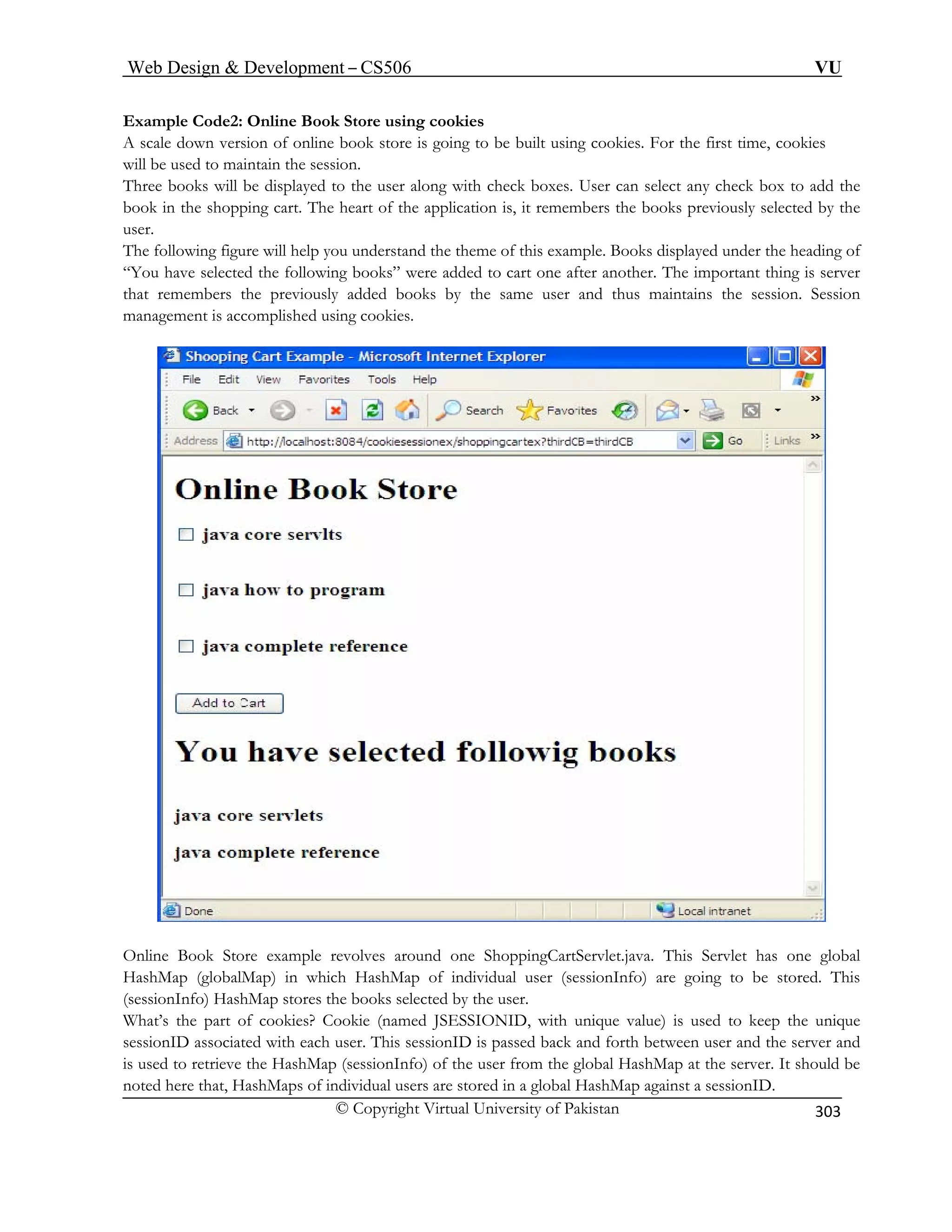 Web Design  Development – CS506 VU 
© Copyright Virtual University of Pakistan 
303 
Example Code2: Online Book Store using cookies A sc f online book store is goin 
aledown version ontain the session. 
g to be built using cookies. For the first time, cookies 
will be used to mai 
Three b g with check boxes. User can select any check box to add the 
boo art of the application is, it remembers the books previously selected by the 
user. 
“Yo a were added to cart one after another. The important thing is server 
that remembers the previously added books by the same user and thus maintains the session. Session 
managem 
ooks will be displayed to the user alon 
k in the shopping cart. The he 
The following figure will help you understand the theme of this example. Books displayed under the heading of 
u hve selected the following books” 
ent is accomplished using cookies. Online Bo es around one ShoppingCartServlet.java. This Servlet has one global 
HashM . This 
(sessio ores the books selected by the user. 
What’s e part of cookies? Cookie (named JSESSIONID, with unique value) is used to keep the unique 
sessionID associated with each user. This sessionID is passed back and forth between user and the server and 
is used to retrieve the HashMap (sessionInfo) of the user from the global HashMap at the server. It should be 
noted here that, HashMaps of individual users are stored in a global HashMap against a sessionID. 
ok Store example revolv 
ap (globalMap) in which HashMap of individual user (sessionInfo) are going to be stored 
nInfo) HashMap st th  