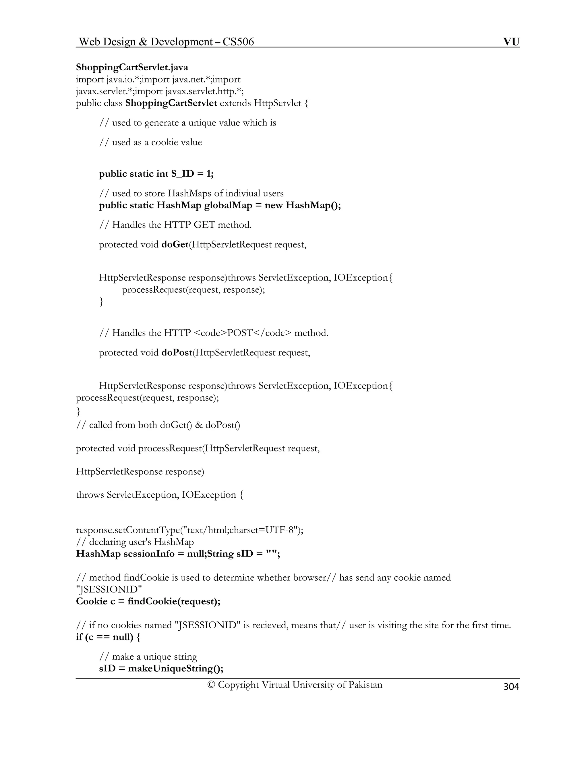 Web Design  Development – CS506 VU 
© Copyright Virtual University of Pakistan 
304 
ShoppingC 
import java.io.*;import java.net.*;import 
javax.servlet.*;import javax.servlet.http.*; 
public class ShoppingCartServlet extends HttpServlet { 
ap(); 
ion, IOException{ 
se); 
} 
hod. 
t(HttpServletRequest request, 
HttpServletResponse response)throws ServletException, IOException{ 
/ 
HttpServletResponse response) 
throw 
response.setContentType(text/html;charset=UTF-8); 
hMap 
s used to determine whether browser// has send any cookie named 
JSESSIONID 
is visiting the site for the first time. 
// make a unique string 
sID = makeUniqueString(); 
artServlet.java 
// used to generate a unique value w 
hich is // used as a cookie value 
public static int S_ID = 1; 
// used to store HashMaps of indiviual users public static HashMap globalMap = new HashM// Handles the HTTP GET method. 
protected void doGet(HttpServletRequest request, 
HttpServletResponse response)throws ServletExceptprocessRequest(request, respon 
// Handles the HTTP codePOST/code metprotected void doPos 
processRequest(request, response); } 
/ called from both doGet()  doPost() 
protected void processRequest(HttpServletRequest request, 
s ServletException, IOException { 
// declaring user's HasHashMap sessionInfo = null;String sID = ; // method findCookie i 
Cookie c = findCookie(request); 
// if no cookies named JSESSIONID is recieved, means that// userif (c == null) {  