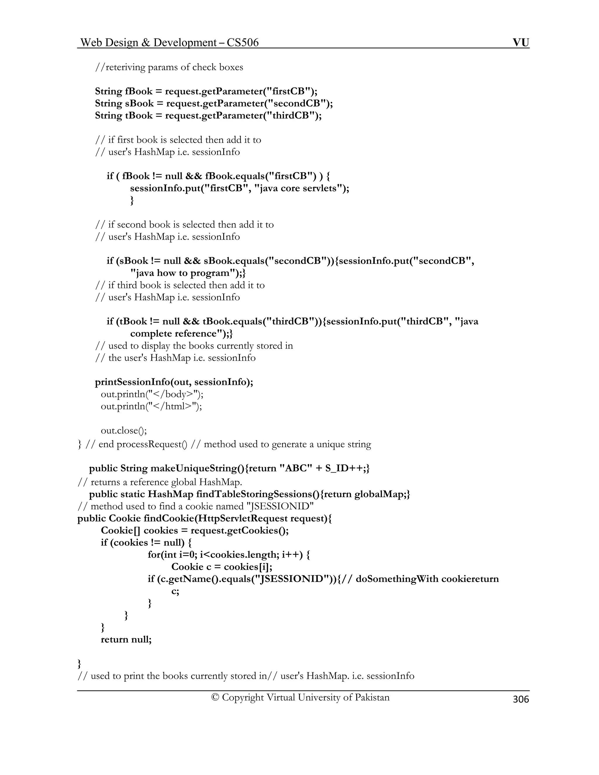 Web Design  Development – CS506 VU 
© Copyright Virtual University of Pakistan 
306 
//reteriving params of check boxes 
ook = request.getParameter(firstCB); 
if ( fBook != null  fBook.equals(firstCB) ) { 
sessionInfo.put(firstCB, java core servlets); 
} 
rogram);} 
// user's HashMap i.e. sessionInfo 
if (tBook != null  tBook.equals(thirdCB)){sessionInfo.put(thirdCB, java 
// the user's HashMap i.e. sessionInfo 
out.close(); 
} // end processRequest() // method used to generate a unique string 
public String makeUniqueString(){return ABC + S_ID++;} 
// returns a reference global HashMap. 
public static HashMap findTableStoringSessions(){return globalMap;} 
/ method used to find a cookie named JSESSIONID 
ttpServletRequest request){ 
me().equals(JSESSIONID)){// doSomethingWith cookiereturn 
} 
// used to print the books currently stored in// user's HashMap. i.e. sessionInfo 
String fB 
String sBook = request.getParameter(secondCB); String tBook = request.getParameter(thirdCB); 
// if first book is selected then add it to // user's HashMap i.e. sessionInfo 
// if second book is selected then add it to 
// user's HashMap i.e. sessionInfo 
if (sBook != null  sBook.equals(secondCB)){sessionInfo.put(secondCB, java how to p// if third book is selected then add it to 
complete reference);} // used to display the books currently stored in 
printSessionInfo(out, sessionInfo); out.println(/body); out.println(/html); 
/ 
public Cookie findCookie(H 
Cookie[] cookies = request.getCookies(); if (cookies != null) { 
for(int i=0; icookies.length; i++) { Cookie c = cookies[i]; if (c.getNa 
c; 
} } } return null;  