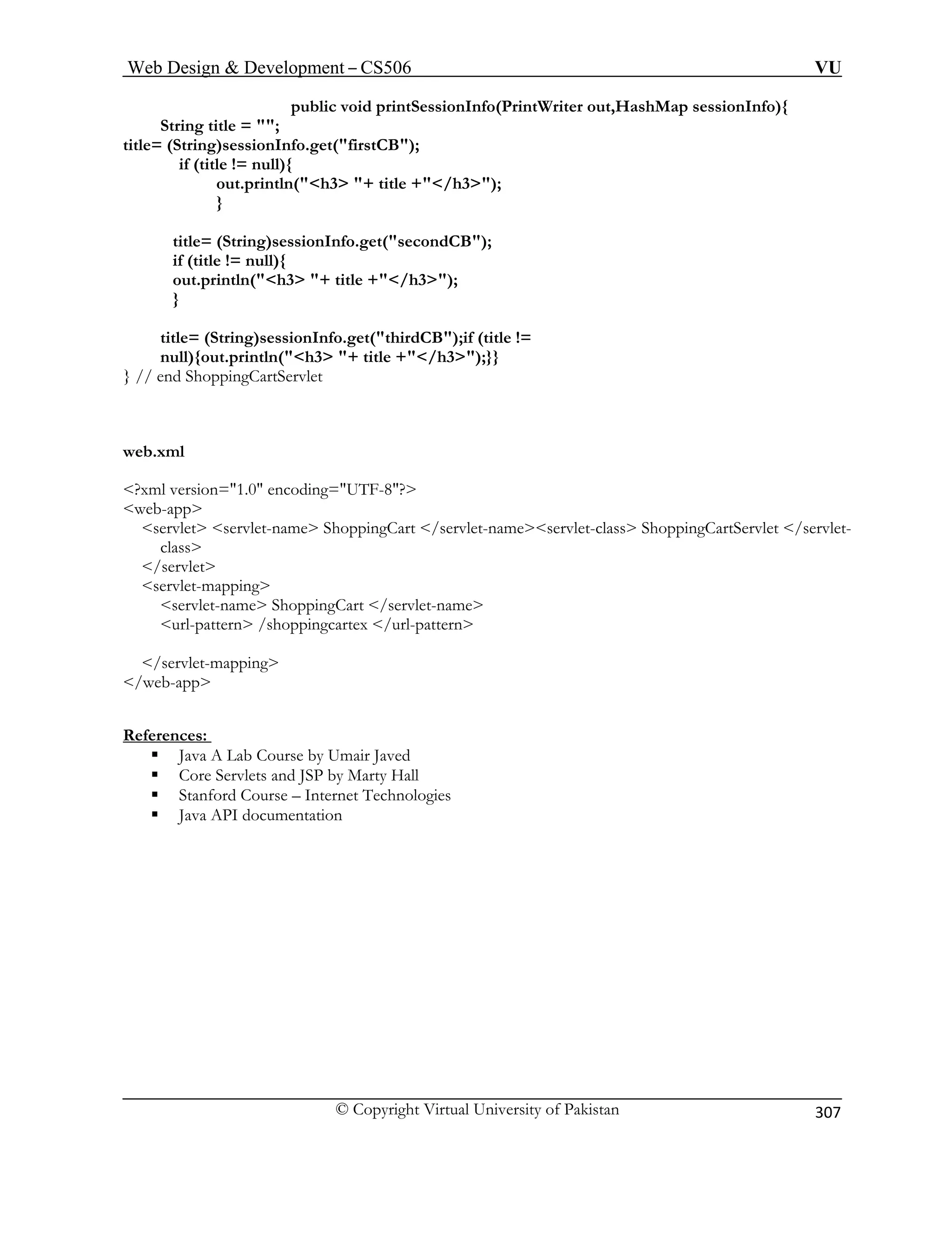 Web Design  Development – CS506 VU 
© Copyright Virtual University of Pakistan 
307 
public void printSessionInfo(PrintWriter out,HashMap sessionInfo){ 
String title = ; 
title= (String)sessionInfo.get(firstCB); 
if (title != null){ 
out.println(h3 + title +/h3); 
} 
title= (String)sessionInfo.get(secondCB); 
out.println(h3 + title +/h3); 
onInfo.get(thirdCB);if (title != 
null){out.println(h3 + title +/h3);}} 
web.xml 
?x 
we 
servlet s 
/se 
servlet-mapping 
servlet-name ShoppingCart /servlet-name 
References: 
if (title != null){ 
} title= (String)sessi 
} // end ShoppingCartServlet 
ml version=1.0 encoding=UTF-8? b-app ervlet-name ShoppingCart /servlet-nameservlet-class ShoppingCartServlet /servlet- cla 
ss rvlet 
url-pattern /shoppingcartex /url-pattern 
/servlet-mapping /web-app ƒ Java A Lab Course by Umair Javed 
lets and JSP by Marty Hall 
ƒ Stanford Course – Internet Technologies 
mentation 
ƒ Core Serv 
ƒ Java API docu  