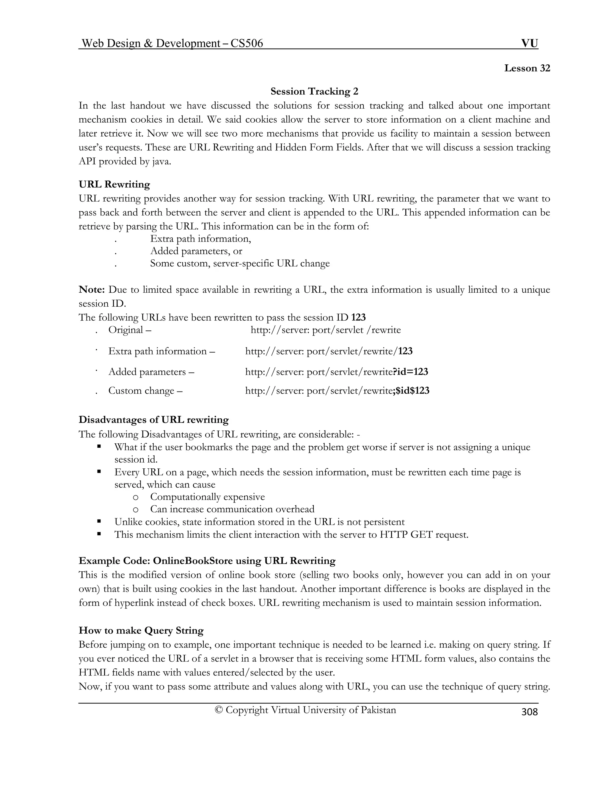 Web Design  Development – CS506 VU 
© Copyright Virtual University of Pakistan 
308 
Lesson 32 
In the last handout we have discussed the solutions for session tracking and talked about one important 
mechan ient machine and 
later retrieve it. Now we will see acility to maintain a session between 
user’s requests. These are URL R we will discuss a session tracking 
API provided by java. 
URL Rewriting 
URL rewriting provides king. With URL rewriting, the parameter that we want to 
pass bac een the server and client is appended to the URL. This appended information can be 
retrieve by parsing the URL. This information can be in the form of: 
. Added parameters, or 
Note: Due to limited space available in r s usually limited to a unique 
session ID. 
The following URLs have been rewritten to pass the session ID 123 
. Original – 
. Extra path i ://server: port/servlet/rewrite/123 
. Added parameters – http://server: port/servlet/rewrite?id=123 
. Custom change – rewrite;$id$123 
Disadvantages of URL rewriting 
The following D are considerable: - 
ƒ What if the user bookm e if server is not assigning a unique 
session 
ƒ Every URL on a page, which needs the session information, must be rewritten each time page is 
served, which can cause 
o 
o 
ƒ Unlike c 
ƒ This mechani 
Example Code: OnlineBookStore using URL Rewriting 
This is the mod y, however you can add in on your 
own) that is built using cookies in the last handout. Another important difference is books are displayed in the 
form of hyperlin to maintain session information. 
How to make Query String 
Before jumping on to example, one important technique is needed to be learned i.e. making on query string. If 
you ever noticed the URL of a servlet in a browser that is receiving some HTML form values, also contains the 
HTML fields name with . 
Now, if you want to pass some attribute and values along with URL, you can use the technique of query string. 
Session Tracking 2 
ism cookies in detail. We said cookies allow the server to store information on a cl 
two more mechanisms that provide us fewriting and Hidden Form Fields. After that 
another way for session trac 
k and forth betw 
. Extra path information, 
. Some custom, server-specific URL change 
ewriting a URL, the extra information i 
http://server: port/servlet /rewrite 
nformation – http 
http://server: port/servlet/ 
isadvantages of URL rewriting, 
arks the page and the problem get worsid. 
Computationally expensive Can increase communication overhead 
ookies, state information stored in the URL is not persistent sm limits the client interaction with the server to HTTP GET request. 
ified version of online book store (selling two books onl 
k instead of check boxes. URL rewriting mechanism is used 
values entered/selected by the user  