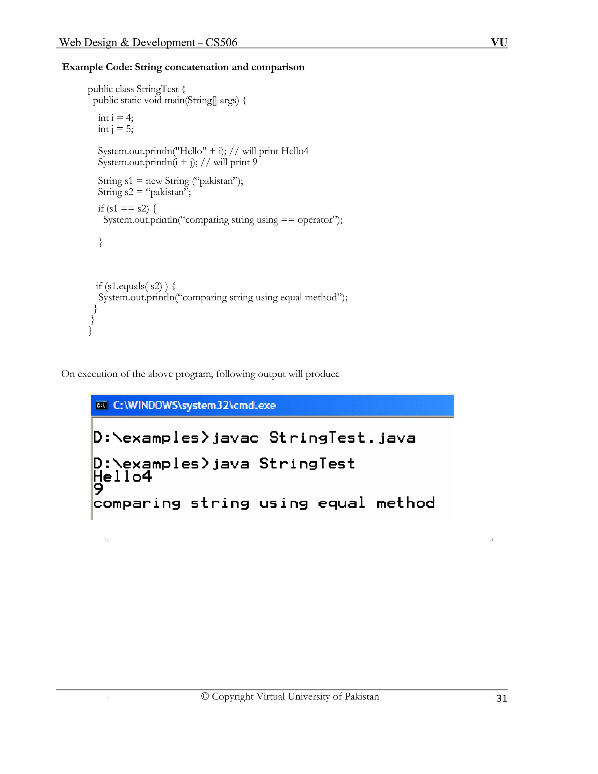Web Design & Development – CS506 VU 
© Copyright Virtual University of Pakistan 
31 
Example Code: String concatenation and comparison 
public class StringTest { 
public static void main(String[] args) { 
int i = 4; 
int j = 5; 
System.out.println("Hello" + i); // will print Hello4 
System.out.println(i + j); // will print 9 
String s1 = new String (“pakistan”); 
String s2 = “pakistan”; 
if (s1 == s2) { 
System.out.println(“comparing string using == operator”); 
} 
if (s1.equals( s2) ) { 
System.out.println(“comparing string using equal method”); 
} 
} 
} 
On execution of the above program, following output will produce 
 