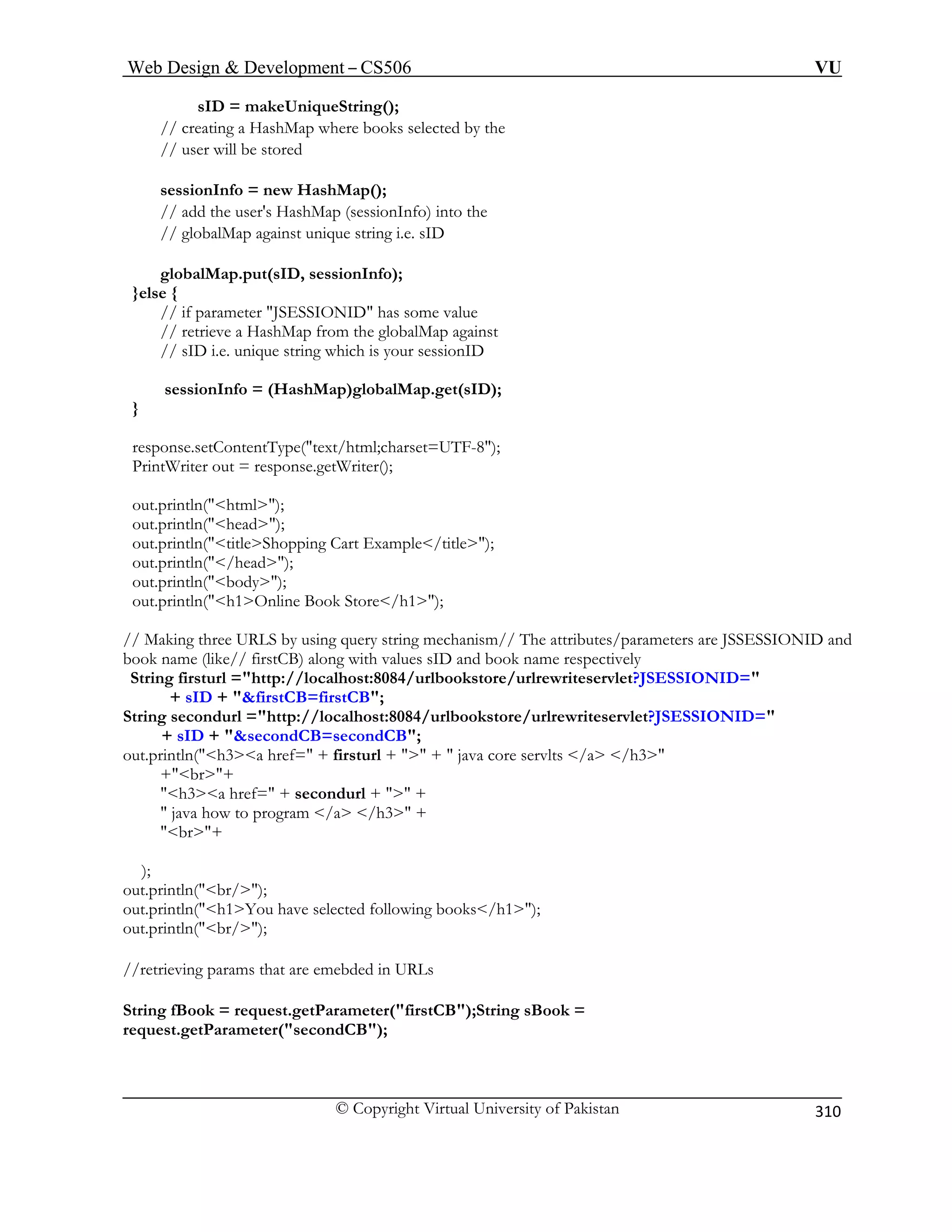 Web Design  Development – CS506 VU 
© Copyright Virtual University of Pakistan 
310 
sID = makeUniqueString(); 
// creating a HashMap where books selected by the 
// user will be stored 
sessionInfo = new HashMap(); 
d the user's HashMap (sessionInfo) into the 
// globalMap against unique string i.e. sID 
ap.put(sID, sessionInfo); 
}else { 
eve a HashMap from the globalMap against 
unique string which is your sessionID 
ashMap)globalMap.get(sID); 
} 
resp -8); 
Prin riter out = response.getWriter(); 
html); 
out.println(head); 
out.println(titleShopping Cart Example/title); 
l =http://localhost:8084/urlbookstore/urlrewriteservlet?JSESSIONID= 
+ 
String s ookstore/urlrewriteservlet?JSESSIONID= 
out.p re servlts /a /h3 
+br+ 
h3a href= + secondurl +  + 
 java how to program /a /h3 + 
br+ 
); 
out.println(br/); 
out.println(h1You have selected following books/h1); 
out.println(br/); 
//retrieving params that are emebded in URLs 
String fBook = request.getParameter(firstCB);String sBook = 
request.getParameter(secondCB); 
// ad 
globalM 
// if parameter JSESSIONID has some value // retri 
// sID i.e. 
sessionInfo = (H 
onse.setContentType(text/html;charset=UTFtW 
out.println( 
out.println(/head); out.println(body); 
out.println(h1Online Book Store/h1); // Making three URLS by using query string mechanism// The attributes/parameters are JSSESSIONID and book name (like// firstCB) along with values sID and book name respectively 
String firstur 
sID + firstCB=firstCB; econdurl =http://localhost:8084/urlb 
+sID + secondCB=secondCB; rintln(h3a href= + firsturl +  +  java co  