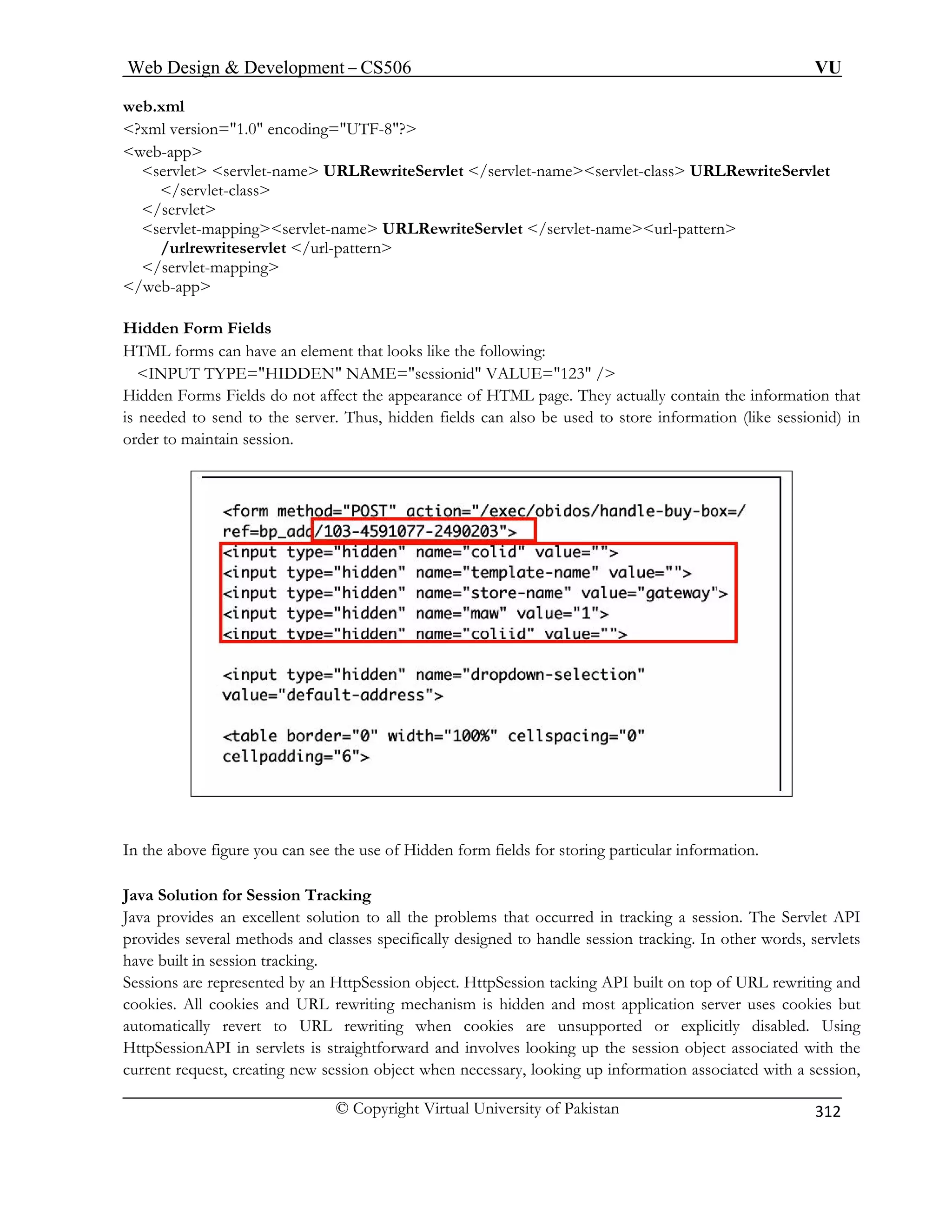 Web Design  Development – CS506 VU 
© Copyright Virtual University of Pakistan 
312 
web.xml 
?xml version=1.0 encoding=UTF-8? 
web-app 
s Servlet 
/ 
serv meurl-pattern 
/u 
/se 
/web-app 
Hidden 
HTML nt that looks like the following: 
INP 123 / 
Hidden appearance of HTML page. They actually contain the information that 
is neede Thus, hidden fields can also be used to store information (like sessionid) in 
order to 
ervlet servlet-name URLRewriteServlet /servlet-nameservlet-class URLRewrite/servlet-class servlet 
let-mappingservlet-name URLRewriteServlet /servlet-na 
rlrewriteservlet /url-pattern rvlet-mapping 
Form Fields forms can have an elemeUT TYPE=HIDDEN NAME=sessionid VALUE= Forms Fields do not affect the d to send to the server. maintain session. 
In the above figure you can see the use of Hidden form fields for storing particular information. 
Java Solution for Session Tracking 
lent solution to all the problems that occurred in tracking a session. The Servlet API 
ndle session tracking. In other words, servlets 
king. 
t. HttpSession tacking API built on top of URL rewriting and 
ism is hidden and most application server uses cookies but 
ookies are unsupported or explicitly disabled. Using 
ervlets is straightforward and involves looking up the session object associated with the 
curr ssion, 
Java provides an excelprovides several methods and classes specifically designed to hahave built in session tracSessions are r 
epresented by an HttpSession objeccookies. All cookies and URL rewriting mechan 
automatically revert to URL rewriting when c 
HttpSessionAPI in s 
ent request, creating new session object when necessary, looking up information associated with a se  