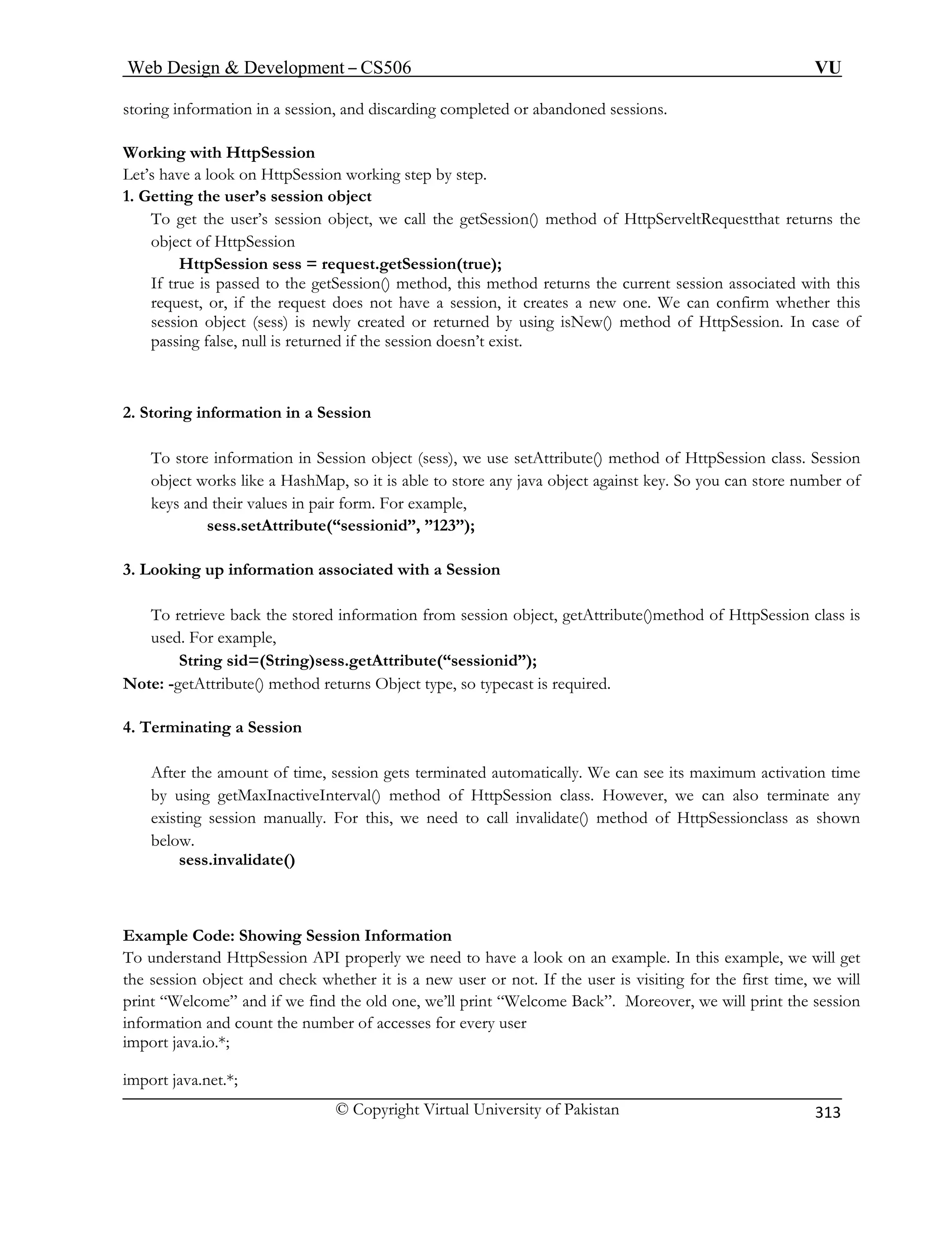 Web Design  Development – CS506 VU 
© Copyright Virtual University of Pakistan 
313 
storing information in a session, and discarding completed or abandoned sessions. 
Wor 
Let’s 
1. Ge 
To ge t, we call the getSession() method of HttpServeltRequestthat returns the 
obje 
HttpSession sess = request.getSession(true); 
If true is passed to the getSession() method, this method returns the current session associated with this 
request, or, if the request does not have a session, it creates a new one. We can confirm whether this 
sess eturned by using isNew() method of HttpSession. In case of 
passing false, null is returned if the session doesn’t exist. 
2. Stori ion in a Session 
ion object (sess), we use setAttribute() method of HttpSession class. Session 
ou can store number of 
a Session 
To retrieve back the stored information from session object, getAttribute()method of HttpSession class is 
used. For example, 
Note: -getAttribute() method returns Object 
4. Terminat 
, session gets terminated automatically. We can see its maximum activation time 
eInterval() method of HttpSession class. However, we can also terminate any 
For this, we need to call invalidate() method of HttpSessionclass as shown 
below. 
sess.invalidate() 
xample Code: Showing Session Information 
To understand HttpSession API properly we need to have a look on an example. In this example, we will get 
ject and check whether it is a new user or not. If the user is visiting for the first time, we will 
print “Welcome” Moreover, we will print the session 
inf 
im 
import java.net.*; 
king with HttpSession have a look on HttpSession working step by step. t 
ting the user’s session object t the user’s session objec 
ct of HttpSession 
ion object (sess) is newly created or r 
ng informat 
To store information in Sess 
object works like a HashMap, so it is able to store 
any java object against key. So ykeys and their values in pair form. For example, 
sess.setAttribute(“sessionid”, ”123”); 
3. Looking up information associated with 
String sid=(String)sess.getAttribute(“sessionid”); type, so typecast is required. 
ing a Session am 
After theount of timeby using getMaxInactiv 
existing session manually. 
E 
the session ob 
and if we find the old one, we’ll print “Welcome Back”. he number of access 
ormation and count tes for every user ; 
port java.io.*  