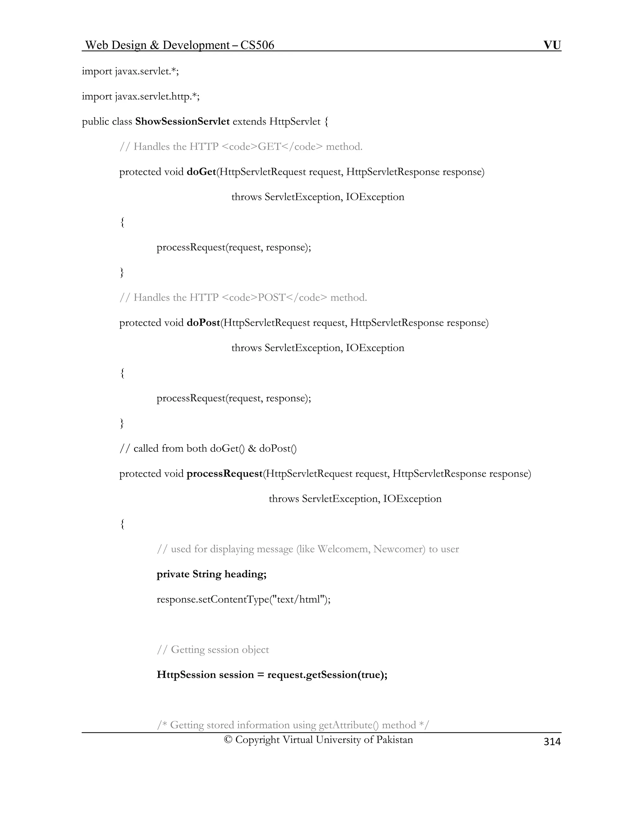 Web Design  Development – CS506 VU 
© Copyright Virtual University of Pakistan 
314 
im 
im ; 
wSessionServlet extends HttpServlet { 
// Handles the HTTP codeGET/code method. 
protected void doGet(HttpServletRequest request, HttpServletResponse response) 
ws ServletException, IOException 
{ 
processRequest(request, response); 
d doPost(HttpServletRequest request, HttpServletResponse response) 
throws ServletException, IOException 
processRequest(request, response); 
} 
ServletRequest request, HttpServletResponse response) 
throws ServletException, IOException 
{ 
// used for displaying message (like Welcomem, Newcomer) to user 
private String heading; 
response.setContentType(text/html); 
// Getting session object 
HttpSession session = request.getSession(true); 
/* Getting stored information using getAttribute() method */ 
port javax.servlet.*; 
port javax.servlet.http.* 
public class Sho 
thro 
} 
// Handles the HTTP codePOST/code method. 
protected voi 
{ 
// called from both doGet()  doPost() 
protected void processRequest(Http  