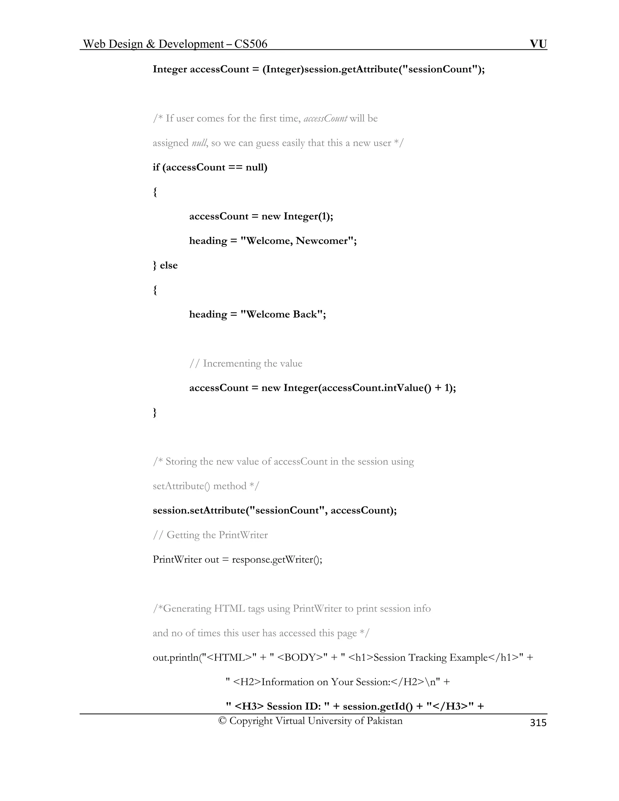 Web Design  Development – CS506 VU 
© Copyright Virtual University of Pakistan 
315 
Integer accessCount = (Integer)session.getAttribute(sessionCount); 
/* If user comes for the first ti ill be 
assigned null, so we can guess easily that this a new user */ 
if (accessCount == null) 
{ 
{ 
heading = Welcome Back; 
// Incrementing the value 
accessCount = new Integer(accessCount.intValue() + 1); 
} 
/* Storing the new value of accessCount in the session using 
ute() method */ 
Getting the PrintWriter 
PrintWriter out = response.getWriter(); 
 H3 Session ID:  + session.getId() + /H3 + 
me, accessCount w 
accessCount = new Integer(1); heading = Welcome, Newcomer; } else 
setAttrib 
session.setAttribute(sessionCount, accessCount); 
// 
/*Generating HTML tags using PrintWriter to print session info 
and no of times this user has accessed this page */ out.println(HTML +  BODY +  h1Session Tracking Example/h1 +  H2Information on Your Session:/H2n +  