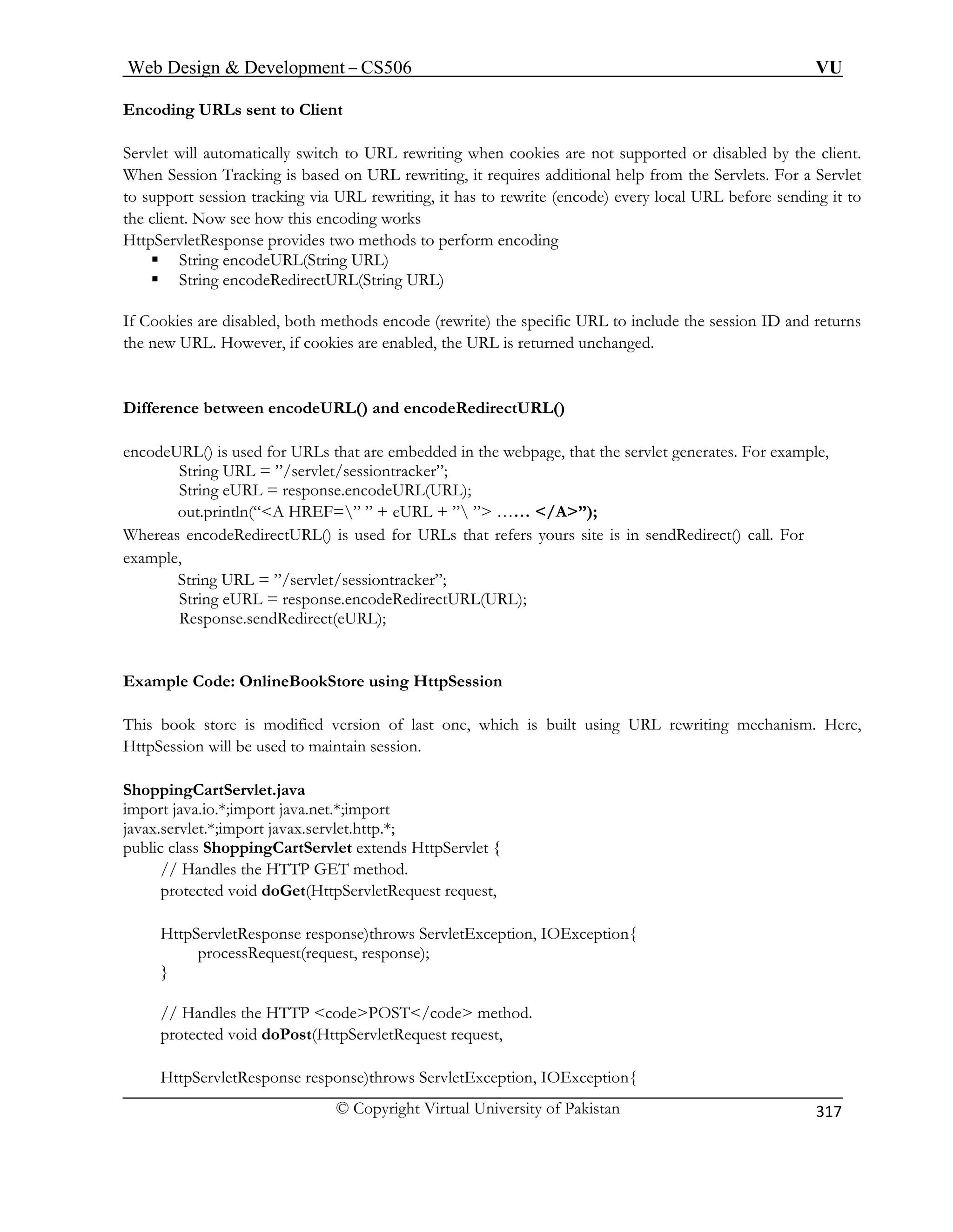 Web Design  Development – CS506 VU 
© Copyright Virtual University of Pakistan 
317 
Encoding URLs sent to Client Servlet will automatically switch to URL rewriting when cookies are not supported or disabled by the clienWhen Session Tracking is based on URL rewriting, it requires additional help from the Servlets. Forto support session tracking via URL rewriting, it has to rewrite (encode) every local URL before sending ithe client. Now see how this encoding work 
t. 
a Servlet 
t to 
s 
perform encoding 
ƒ String encodeURL(String URL) 
Cookies are disabled, both methods encode (rewrite) the specific URL to include the session ID and returns 
new URL. However, if cookies are enabled, the URL is returned unchanged. 
Difference between encodeURL() and encodeRedirectURL() 
encodeURL() is used for URLs that are embedded in the webpage, that the servlet generates. For example, 
let/sessiontracker”; 
String eURL = response.encodeURL(URL); 
” ” + eURL + ” ” …… /A”); 
Whereas ers yours site is in sendRedirect() call. For 
example, 
String URL = ”/servlet/sessiontracker”; 
String eURL = response.encodeRedirectURL(URL); 
Respons Redirect(eURL); 
Example Code: OnlineB 
This book store is mod rewriting mechanism. Here, 
HttpSession will be used to maintain session. 
ShoppingCartServlet.java 
import java.io.*;import ja 
javax.servlet.*;import javax.servlet.http.*; 
public class ShoppingCartServlet extends HttpServlet { 
// Handles the HTT 
protected void doG 
HttpServletResponse response)throws ServletException, IOException{ 
processRequest(request, response); 
} 
// Handles the HTTP codePOST/code method. 
protected void doPost(HttpServletRequest request, 
HttpServletResponse respon 
HttpServletResponse provides two methods to 
ƒ String encodeRedirectURL(String URL) 
If 
the 
String URL = ”/serv 
out.println(“A HREF= 
encodeRedirectURL() is used for URLs that ref 
e.send 
ookStore using HttpSession 
ified version of last one, which is built using URL 
va.net.*;import 
P GET method. et(HttpServletRequest request, 
se)throws ServletException, IOException{  