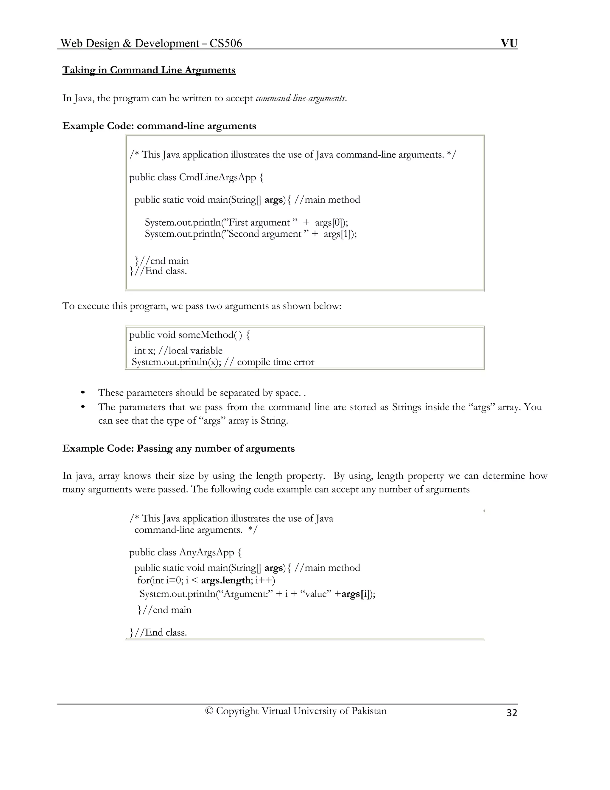 Web Design & Development – CS506 VU 
© Copyright Virtual University of Pakistan 
32 
Taking in Command Line Arguments 
In Java, the program can be written to accept command-line-arguments. 
Example Code: command-line arguments 
/* This Java application illustrates the use of Java command-line arguments. */ 
public class CmdLineArgsApp { 
public static void main(String[] args){ //main method 
System.out.println(”First argument ” + args[0]); 
System.out.println(”Second argument ” + args[1]); 
}//end main 
}//End class. 
To execute this program, we pass two arguments as shown below: 
public void someMethod( ) { 
int x; //local variable 
System.out.println(x); // compile time error 
• These parameters should be separated by space. . 
• The parameters that we pass from the command line are stored as Strings inside the “args” array. You can see that the type of “args” array is String. 
Example Code: Passing any number of arguments 
In java, array knows their size by using the length property. By using, length property we can determine how many arguments were passed. The following code example can accept any number of arguments 
/* This Java application illustrates the use of Java 
command-line arguments. */ 
public class AnyArgsApp { 
public static void main(String[] args){ //main method 
for(int i=0; i < args.length; i++) 
System.out.println(“Argument:” + i + “value” +args[i]); 
}//end main 
}//End class.  