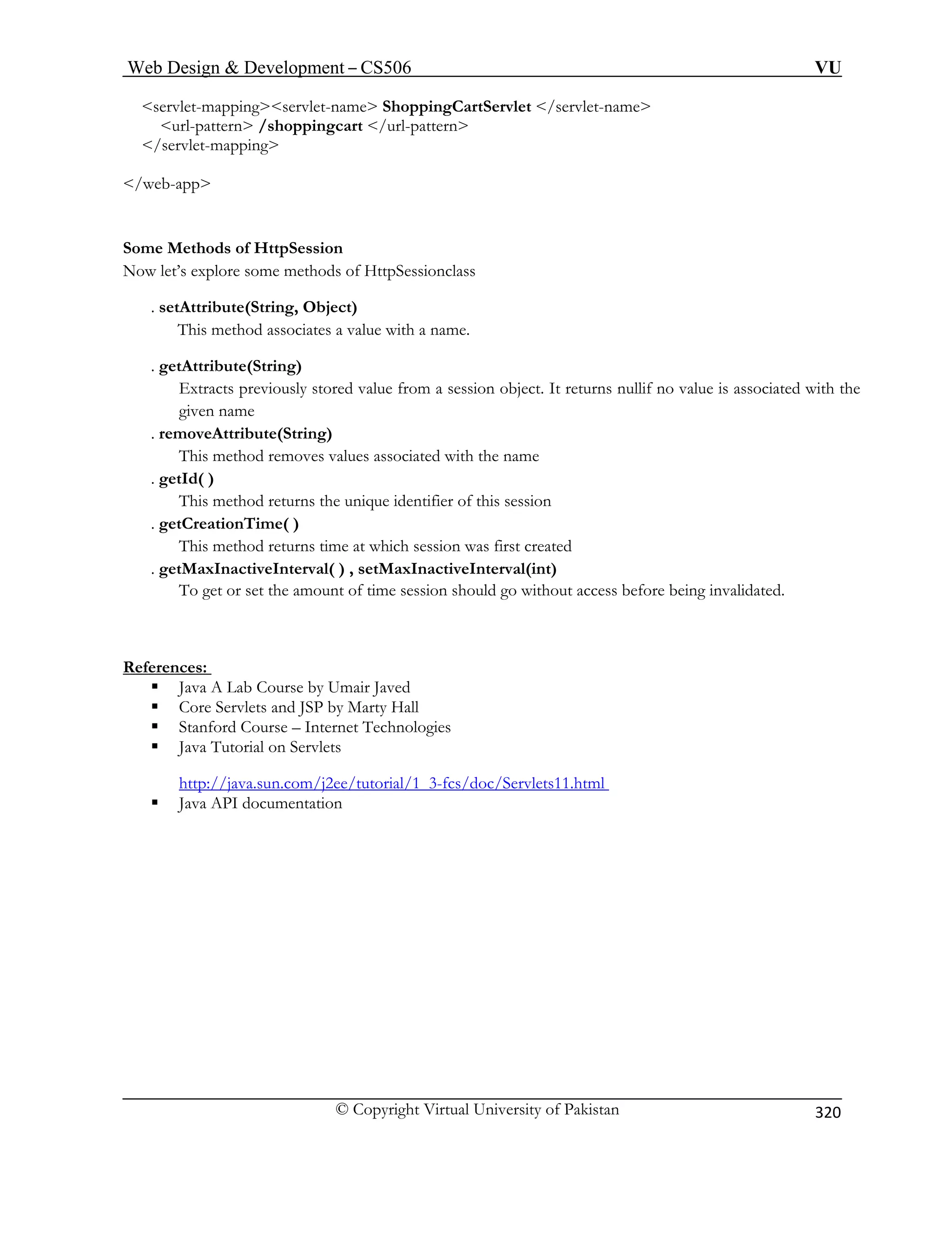 Web Design  Development – CS506 VU 
© Copyright Virtual University of Pakistan 
320 
servlet-mappingservlet-name ShoppingCartServlet /servlet-name 
 art /url-pattern 
/s 
/web-app 
Some 
Now let’s explore some methods of HttpSessionclass 
. setAttr 
. getAttribute(String) 
d value from a session object. It returns nullif no value is associated with the 
. re 
d removes values associated with the name 
. getId( ) 
This method returns the unique identifier of this session 
. getCreationTime( ) 
This method returns time at which session was first created 
. getMaxInactiveInterval( ) , setMaxInactiveInterval(int) 
To get or s nvalidated. 
References: 
url-pattern /shoppingcervlet-mapping 
Methods of HttpSession 
ibute(String, Object) This method associates a value with a name. 
Extracts previously storegiven name moveAttribute(String) This metho 
et the amount of time session should go without access before being i 
ƒ Java A Lab Course by Umair Javed 
ƒ Core Servlets and JSP by Marty Hall 
ƒ Stanford Course – Internet Technologies 
ƒ Java Tutorial on Servlets 
http://java.sun.com/j2ee/tutorial/1_3-fcs/doc/Servlets11.html 
ƒ Java API documentation 
 