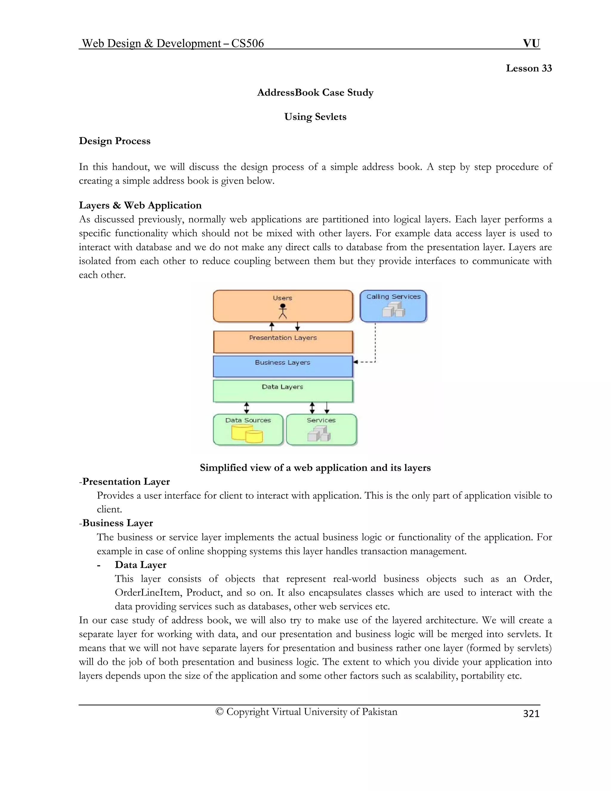 Web Design  Development – CS506 VU 
© Copyright Virtual University of Pakistan 
321 
Lesson 33 
AddressBook Case Study 
Using Sevlets 
Design Process 
In this handout, we will discuss the design process of a simple address book. A step by step procedure of 
creating a simple address book is given below. 
Layers  Web Application 
As discussed previously, normally web applications are partitioned into logical layers. Each layer performs a 
specific functionality which should not be mixed with other layers. For example data access layer is used to 
interact with database and we do not make any direct calls to database from the presentation layer. Layers are 
isolated from each other to reduce coupling between them but they provide interfaces to communicate with 
each other. 
Simplified view of a web application and its layers 
-Presentation Layer 
Provides a user interface for client to interact with application. This is the only part of application visible to 
client. 
-Business Layer 
The business or service layer implements the actual business logic or functionality of the application. For 
example in case of online shopping systems this layer handles transaction management. 
- Data Layer 
This layer consists of objects that represent real-world business objects such as an Order, 
OrderLineItem, Product, and so on. It also encapsulates classes which are used to interact with the 
data providing services such as databases, other web services etc. 
In our case study of address book, we will also try to make use of the layered architecture. We will create a 
separate layer for working with data, and our presentation and business logic will be merged into servlets. It 
means that we will not have separate layers for presentation and business rather one layer (formed by servlets) 
will do the job of both presentation and business logic. The extent to which you divide your application into 
layers depends upon the size of the application and some other factors such as scalability, portability etc. 
 