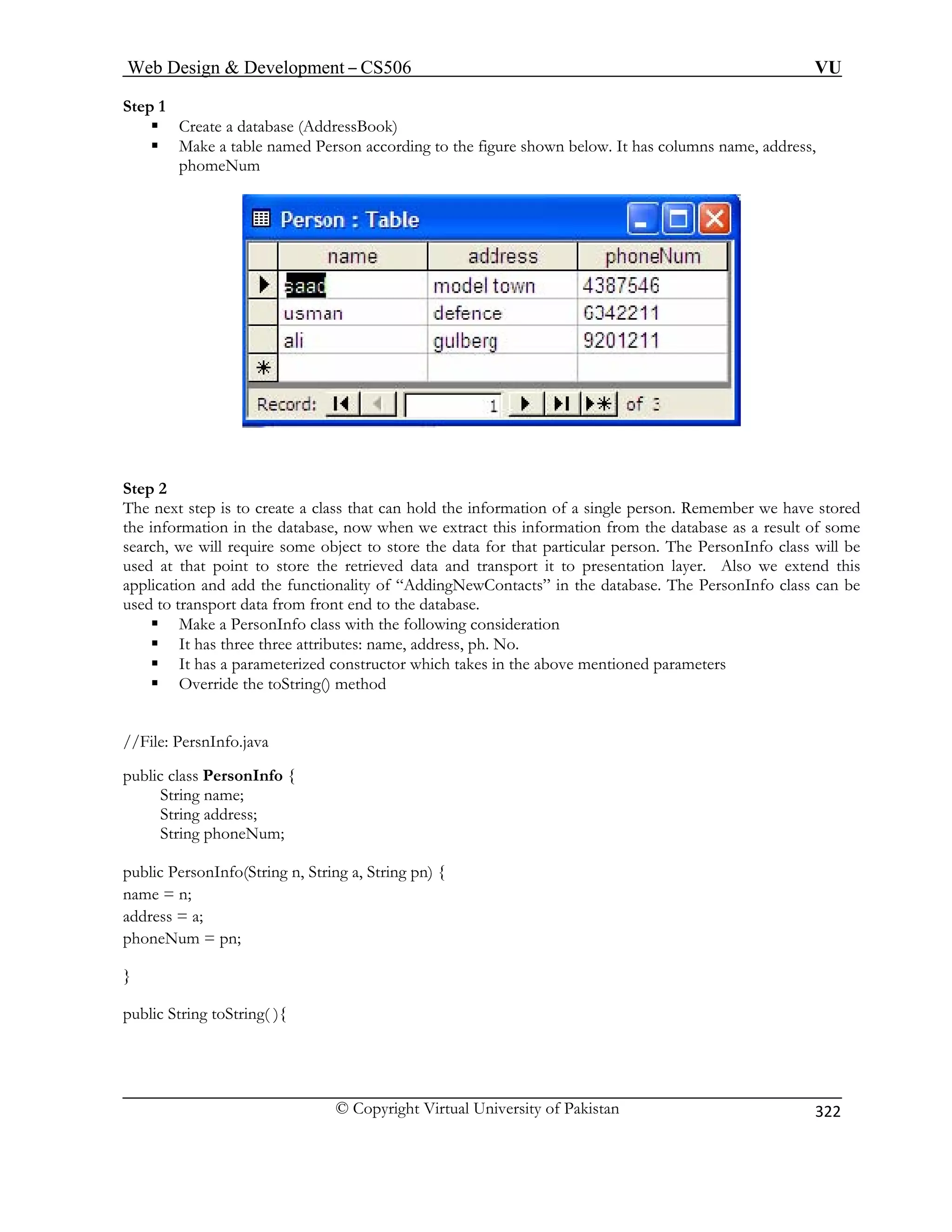 Web Design  Development – CS506 VU 
© Copyright Virtual University of Pakistan 
322 
Step 1 
ƒ Create a database (AddressBook) 
ƒ Make a table named Person according to the figure shown below. It has columns name, address, phomeNum 
Step 2 The next step is to create a class that can hold the information of a single person. Remember we have stored 
the information in the database, now when we extract this information from the database as a result of some 
search, we will require some object to store the data for that particular person. The PersonInfo class will be 
used at that point to store the retrieved data and transport it to presentation layer. Also we extend this 
application and add the functionality of “AddingNewContacts” in the database. The PersonInfo class can be 
used to transport data from front end to the database. 
ƒ Make a PersonInfo class with the following consideration 
ƒ It has three three attributes: name, address, ph. No. 
ƒ It has a parameterized constructor which takes in the above mentioned parameters 
ƒ Override the toString() method 
//File: PersnInfo.java 
String name; 
s; 
pub g pn) { 
nam n; 
public String toString( ){ 
public class PersonInfo { 
String addres 
String phoneNum; 
lic PersonInfo(String n, String a, Strin 
e = 
address = a; phoneNum = pn; }  